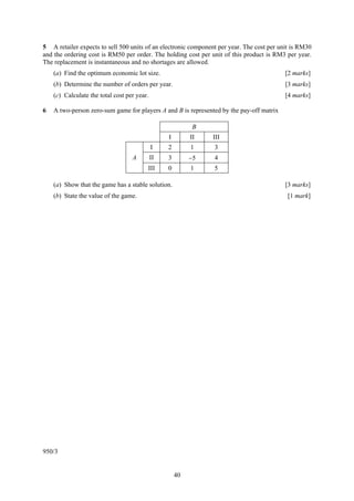 5 A retailer expects to sell 500 units of an electronic component per year. The cost per unit is RM30
and the ordering cost is RM50 per order. The holding cost per unit of this product is RM3 per year.
The replacement is instantaneous and no shortages are allowed.
    (a) Find the optimum economic lot size.                                                [2 marks]
    (b) Determine the number of orders per year.                                           [3 marks]
    (c) Calculate the total cost per year.                                                 [4 marks]

6   A two-person zero-sum game for players A and B is represented by the pay-off matrix

                                                           B
                                                  I        II   III
                                             I    2        1    3
                                   A         II   3        −5   4
                                         III      0        1    5

    (a) Show that the game has a stable solution.                                          [3 marks]
    (b) State the value of the game.                                                        [1 mark]




950/3


                                                      40
 