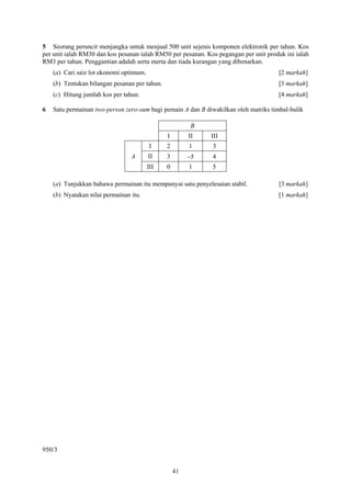 5 Seorang peruncit menjangka untuk menjual 500 unit sejenis komponen elektronik per tahun. Kos
per unit ialah RM30 dan kos pesanan ialah RM50 per pesanan. Kos pegangan per unit produk ini ialah
RM3 per tahun. Penggantian adalah serta merta dan tiada kurangan yang dibenarkan.
    (a) Cari saiz lot ekonomi optimum.                                                 [2 markah]
    (b) Tentukan bilangan pesanan per tahun.                                           [3 markah]
    (c) Hitung jumlah kos per tahun.                                                   [4 markah]

6   Satu permainan two-person zero-sum bagi pemain A dan B diwakilkan oleh matriks timbal-balik

                                                        B
                                               I        II    III
                                         I     2        1     3
                                 A       II    3        −5    4
                                         III   0        1     5

    (a) Tunjukkan bahawa permainan itu mempunyai satu penyelesaian stabil.             [3 markah]
    (b) Nyatakan nilai permainan itu.                                                  [1 markah]




950/3


                                                   41
 