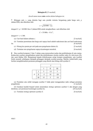 Bahagian B [15 markah]

                           Jawab mana-mana satu soalan dalam bahagian ini.

7 Bilangan unit, x, yang diminta bagi satu produk tertentu bergantung pada harga unit, p
(dalam RM), dan diberikan oleh

                                               x = 120 000 − 2 p ,

dengan 0 < p < 60 000. Kos C (dalam RM) untuk menghasilkan x unit diberikan oleh
                                               C = 35 000 x − 0.1x 3 ,
dengan 0 < x < 300.
       (a) Cari hasil dalam sebutan x.                                                  [3 markah]
       (b) Tentukan permintaan dan harga unit supaya hasil adalah maksimum dan cari hasil maksimum
itu.                                                                                     [6 markah]
       (c) Hitung kos purata per unit pada aras pengeluaran dalam (b).                  [2 markah]
       (d) Tentukan aras pengeluaran supaya keuntungan menokok.                         [4 markah]

8 Dua syarikat komputer X dan Y sahaja yang menawarkan jualan dan perkhidmatan di satu rantau.
Kedua-dua syarikat mengiklankan jualan dan perkhidmatan mereka melalui radio (I), televisyen (II),
dan surat khabar (III). Bergantung kepada keberkesanan setiap kempen pengiklanan, satu syarikat
boleh menarik sebahagian daripada pelanggan daripada syarikat pesaing. Matriks timbal-balik yang
berikut mengikhtisarkan peratusan pelanggan yang ditarik atau hilang oleh syarikat X.

                                                                Y
                                                     I         II        III
                                         I           5        –15        5
                                   X     II         –5         10        –20
                                         III        15          5        –10

   (a) Nyatakan satu sebab mengapa syarikat Y tidak patut menggunakan radio sebagai perantara
pengiklanan.                                                                      [1 markah]
   (b) Gunakan kaedah bergraf untuk menentukan strategi optimum syarikat Y, dan dengan yang
demikian, cari peratusan keuntungan syarikat itu.                               [10 markah]
       (c) Tentukan strategi optimum syarikat X.                                        [4 markah]




950/3


                                                         43
 