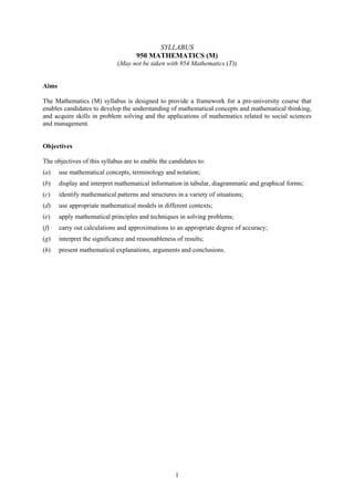 SYLLABUS
                                     950 MATHEMATICS (M)
                              (May not be taken with 954 Mathematics (T))


Aims

The Mathematics (M) syllabus is designed to provide a framework for a pre-university course that
enables candidates to develop the understanding of mathematical concepts and mathematical thinking,
and acquire skills in problem solving and the applications of mathematics related to social sciences
and management.


Objectives

The objectives of this syllabus are to enable the candidates to:
(a)    use mathematical concepts, terminology and notation;
(b)    display and interpret mathematical information in tabular, diagrammatic and graphical forms;
(c)    identify mathematical patterns and structures in a variety of situations;
(d)    use appropriate mathematical models in different contexts;
(e)    apply mathematical principles and techniques in solving problems;
(f)    carry out calculations and approximations to an appropriate degree of accuracy;
(g)    interpret the significance and reasonableness of results;
(h)    present mathematical explanations, arguments and conclusions.




                                                     1
 