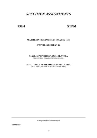 SPECIMEN ASSIGNMENTS


      950/4                                             STPM



              MATHEMATICS (M) (MATEMATIK (M))

                       PAPER 4 (KERTAS 4)



                MAJLIS PEPERIKSAAN MALAYSIA
                  (MALAYSIAN EXAMINATIONS COUNCIL)


              SIJIL TINGGI PERSEKOLAHAN MALAYSIA
                 (MALAYSIA HIGHER SCHOOL CERTIFICATE)




                       © Majlis Peperiksaan Malaysia

STPM 950/4


                                    47
 