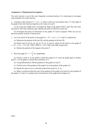 Assignment A: Mathematical Investigation

The cubic function is one of the most frequently occurring functions. It is interesting to investigate
some properties of a cubic function.

1. Consider a cubic function f: x     ax3 + b, where a and b are real numbers and a ≠ 0. The shape of
the graph of the cubic function depends on the values of a and b.
    (a) By using any suitable tools, investigate the shape of the graph if both a and b have the same
sign and if a and b have different signs. Identify the point of inflexion in each case.
   (b) Investigate the points of intersection of the graphs of f and its tangents. What can you say
about the number of points of intersection?

2. Let P, Q1 and R1 be the points on the graph of y = 2x3 + 1 at x = 2, 1.5 and 2.5, respectively.
    (a) Determine the gradient of the line PQ1 and the gradient of the line PR1.
    (b) Repeat step (a) for Q2, Q3, Q4, Q5, R2, R3, R4 and R5, which are the points on the graph of
y = 2x3 + 1 at x = 1.9, 1.99, 1.999, 1.9999, 2.1, 2.01, 2.001 and 2.0001 respectively.
    (c) Deduce the gradient of the tangent at the point P.

                               x3
3. Draw the graph of y = 1−       on a graph paper.
                               2
    (a) Choose a point S1 on the graph at which the tangent at S1 meets the graph again at another
point T1. Use the graph to estimate the coordinates of T1.
    (b) Using differentiation, find the gradients of the graph at S1 and T1.
    (c) Find the ratio of the gradient of the graph at S1 to the gradient of the graph at T1.
    (d) Repeat the steps (a) to (c), choosing another three points S2, S3, S4.
    (e) Make a conclusion about the ratio of the gradient of the graph at any point S to the gradient of
the graph at T, where T is another point of intersection of the graph and its tangent at S.




950/4



                                                    48
 
