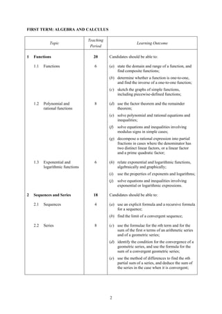 FIRST TERM: ALGEBRA AND CALCULUS

                                  Teaching
             Topic                                            Learning Outcome
                                   Period

1   Functions                       20       Candidates should be able to:

    1.1   Functions                  6       (a) state the domain and range of a function, and
                                                 find composite functions;
                                             (b) determine whether a function is one-to-one,
                                                 and find the inverse of a one-to-one function;
                                             (c) sketch the graphs of simple functions,
                                                 including piecewise-defined functions;

    1.2   Polynomial and             8       (d) use the factor theorem and the remainder
          rational functions                     theorem;
                                             (e) solve polynomial and rational equations and
                                                 inequalities;
                                             (f)   solve equations and inequalities involving
                                                   modulus signs in simple cases;
                                             (g) decompose a rational expression into partial
                                                 fractions in cases where the denominator has
                                                 two distinct linear factors, or a linear factor
                                                 and a prime quadratic factor;

    1.3   Exponential and            6       (h) relate exponential and logarithmic functions,
          logarithmic functions                  algebraically and graphically;
                                             (i)   use the properties of exponents and logarithms;
                                             (j)   solve equations and inequalities involving
                                                   exponential or logarithmic expressions.

2   Sequences and Series            18       Candidates should be able to:

    2.1   Sequences                  4       (a) use an explicit formula and a recursive formula
                                                 for a sequence;
                                             (b) find the limit of a convergent sequence;

    2.2   Series                     8       (c) use the formulae for the nth term and for the
                                                 sum of the first n terms of an arithmetic series
                                                 and of a geometric series;
                                             (d) identify the condition for the convergence of a
                                                 geometric series, and use the formula for the
                                                 sum of a convergent geometric series;
                                             (e) use the method of differences to find the nth
                                                 partial sum of a series, and deduce the sum of
                                                 the series in the case when it is convergent;




                                             2
 