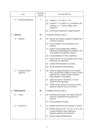 Teaching
               Topic                                         Learning Outcome
                                 Period

    2.3   Binomial expansions      6       (f)   expand (a + b)n, where n ∈    +
                                                                                   ;
                                           (g) expand (1 + x)n, where n ∈ , and identify the
                                               condition | x | < 1 for the validity of this
                                               expansion;
                                           (h) use binomial expansions in approximations.

3   Matrices                      16       Candidates should be able to:

    3.1   Matrices                10       (a) identify null, identity, diagonal, triangular and
                                               symmetric matrices;
                                           (b) use the conditions for the equality of two
                                               matrices;
                                           (c) perform scalar multiplication, addition,
                                               subtraction and multiplication of matrices with
                                               at most three rows and three columns;
                                           (d) use the properties of matrix operations;
                                           (e) find the inverse of a non-singular matrix using
                                               elementary row operations;
                                           (f)   evaluate the determinant of a matrix;
                                           (g) use the properties of determinants;

    3.2   Systems of linear        6       (h) reduce an augmented matrix to row-echelon
          equations                            form, and determine whether a system of linear
                                               equations has a unique solution, infinitely
                                               many solution or no solutions;
                                           (i)   apply the Gaussian elimination to solve a
                                                 system of linear equations;
                                           (j)   find the unique solution of a system of linear
                                                 equations using the inverse of a matrix.

4   Differentiation               20       Candidates should be able to:

    4.1   Limits                   6       (a) determine the existence and values of the left-
                                               hand limit, right-hand limit and limit of a
                                               function;
                                           (b) use the properties of limits;

    4.2   Derivatives              6       (c) identify the derivative of a function as a limit;
                                           (d) find the derivatives of xn (n ∈ ), ex, ln x, with
                                               constant multiples, sums, differences,
                                               products, quotients and composites;
                                           (e) perform implicit differentiation.




                                           3
 