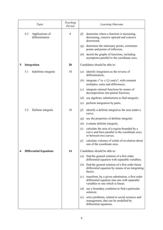 Teaching
             Topic                                            Learning Outcome
                                  Period

    4.3   Applications of           8       (f)   determine where a function is increasing,
          differentiation                         decreasing, concave upward and concave
                                                  downward;
                                            (g) determine the stationary points, extremum
                                                points and points of inflexion;
                                            (h) sketch the graphs of functions, including
                                                asymptotes parallel to the coordinate axes.

5   Integration                    20       Candidates should be able to:

    5.1   Indefinite integrals     10       (a) identify integration as the reverse of
                                                differentiation;
                                            (b) integrate xn (n ∈ ) and ex, with constant
                                                multiples, sums and differences;
                                            (c) integrate rational functions by means of
                                                decomposition into partial fractions;
                                            (d) use algebraic substitutions to find integrals;
                                            (e) perform integration by parts;

    5.2   Definite integrals       10       (f)   identify a definite integral as the area under a
                                                  curve;
                                            (g) use the properties of definite integrals;
                                            (h) evaluate definite integrals;
                                            (i)   calculate the area of a region bounded by a
                                                  curve and lines parallel to the coordinate axes,
                                                  or between two curves;
                                            (j)   calculate volumes of solids of revolution about
                                                  one of the coordinate axes.

6   Differential Equations         14       Candidates should be able to:
                                            (a) find the general solution of a first order
                                                differential equation with separable variables;
                                            (b) find the general solution of a first order linear
                                                differential equation by means of an integrating
                                                factor;
                                            (c) transform, by a given substitution, a first order
                                                differential equation into one with separable
                                                variables or one which is linear;
                                            (d) use a boundary condition to find a particular
                                                solution;
                                            (e) solve problems, related to social sciences and
                                                management, that can be modelled by
                                                differential equations.



                                            4
 