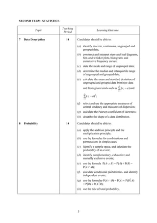 SECOND TERM: STATISTICS

                          Teaching
            Topic                                       Learning Outcome
                           Period

7   Data Description        14       Candidates should be able to:

                                     (a) identify discrete, continuous, ungrouped and
                                         grouped data;
                                     (b) construct and interpret stem-and-leaf diagrams,
                                         box-and-whisker plots, histograms and
                                         cumulative frequency curves;
                                     (c) state the mode and range of ungrouped data;
                                     (d) determine the median and interquartile range
                                         of ungrouped and grouped data;
                                     (e) calculate the mean and standard deviation of
                                         ungrouped and grouped data from raw data
                                                                           n
                                           and from given totals such as ∑ ( xi − a ) and
                                                                          i =1
                                            n
                                                       2
                                           ∑ ( xi − a ) ;
                                           i =1


                                     (f)   select and use the appropriate measures of
                                           central tendency and measures of dispersion;
                                     (g) calculate the Pearson coefficient of skewness;
                                     (h) describe the shape of a data distribution.

8   Probability             14       Candidates should be able to:

                                     (a) apply the addition principle and the
                                         multiplication principle;
                                     (b) use the formulae for combinations and
                                         permutations in simple cases;
                                     (c) identify a sample space, and calculate the
                                         probability of an event;
                                     (d) identify complementary, exhaustive and
                                         mutually exclusive events;
                                     (e) use the formula P(A ∪ B) = P(A) + P(B) −
                                         P(A ∩ B);
                                     (f)   calculate conditional probabilities, and identify
                                           independent events;
                                     (g) use the formulae P(A ∩ B) = P(A) × P(B⏐A)
                                         = P(B) × P(A⏐B);
                                     (h) use the rule of total probability.




                                     5
 