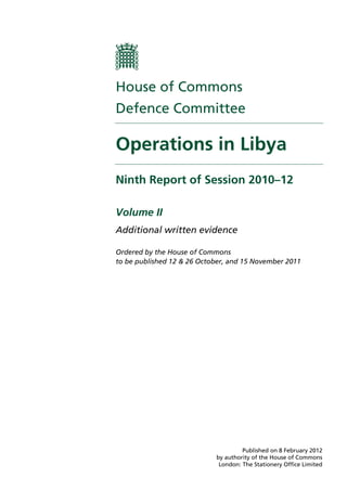House of Commons
Defence Committee

Operations in Libya
Ninth Report of Session 2010–12

Volume II
Additional written evidence

Ordered by the House of Commons
to be published 12 & 26 October, and 15 November 2011




                                     Published on 8 February 2012
                            by authority of the House of Commons
                             London: The Stationery Office Limited
 
