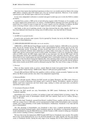 Ev w8 Defence Committee: Evidence




   There have been reports that land-based operations in Libya over a six months period are likely to be costing
£900 million, compared with £150 million (just 17%) for sea-based operations. Moreover, if one includes
infrastructure costs, the RAF ﬁgure could rise to £1.35 billion.
  In any event, independent veriﬁcation is essential and again I would urge you to invite the NAO to conduct
an inquiry.
   Launched from a carrier, a GR9 can be on task delivering weapons within 30 minutes of, for example, a call
for urgent support from ground forces. In contrast, a Tornado/Typhoon operating from Gioia del Colle has a
transit time of 1.5 hours to reach its target and, of course, requires air-to-air refuelling. In addition, the RAF
insists on having 24 hours’ notice of close air support missions in order to support ground forces.
  And ﬁnally, on the cost of operating aircraft, it has been disclosed that the Army Apache (of which four
have been deployed with Ocean) are costing some £15,000 an hour—less than half that of Tornado.

Weaponry
1. ALARM (air-to-ground missile)
  Is used to take out hostile radar systems. Can be operated by Tornado, but not by the GR9. However, not
deployed in Libya/Afghanistan.

2. AMRAAM/ASRAAM/AIM9 Sidewinder (air-to-air missiles)
   AMRAAM is a BVR (Beyond Visual Range) missile and carried by Typhoon. ASRAAM can be carried by
some, but not all, Tornado aircraft. The GR9 is fully conﬁgured/ﬁtted for the carriage and use of the well-
proven Sidewinder missile. Accordingly, all three aircraft types have an air-to-air capability. However, the
Tornado is notoriously deﬁcient when conducting air combat within visual range. In contrast, the Harrier is
highly agile and has a proven track record in aerial combat. Nevertheless, it has to be conceded that, without
radar or a BVR system, the GR9 simply cannot fulﬁl an area interceptor role. But the GR9 armed with the
latest Sidewinder missile and controlled in-ﬂight by carrier-borne radar controllers/ direction ofﬁcers, could
defend itself in close combat against any third world ﬁghter threat. I need hardly remind you of the astonishing
success rate of the Sea Harrier during the Falklands War, when operating within visual range and with superior
pilot expertise. And, of course, with the new Type-45 destroyers equipped with Aster missiles and the Sampson
radar system, hostile aircraft BVR would be eliminated using Sea Viper. The Aster 30 has a range of 50 miles.

3. Paveway
  There are three separate marks in service, namely Mark II (simple laser-guided bomb), Mark III (GPS
precision guided “bunker-busting” 2000lb bomb), Mark IV (GPS precision guided bomb).
  Tornado GR4 and Harrier GR9 have the capability to deliver all three variants accurately. Typhoon can only
deliver the Mk II variant and then only when it has independent targeted help.

4. Brimstone/Hellﬁre
  Both are anti-tank missiles. Whereas the RAF aircraft can deploy Brimstone, the GR9 cannot. However,
Hellﬁre is as good as Brimstone (and cheaper) and is carried by Apache. Nevertheless, Apache can deliver
Hellﬁre much more responsively and from shorter range, making it a better and much more cost-effective
operational weapons system.

5. Stormshadow/Tomahawk (TLAM)
  Whereas the RAF aircraft can carry Stormshadow, the GR9 cannot. Furthermore, the RAF has no
Tomahawk capability.
  Stormshadow has a history of misﬁres, not guiding to target and warhead failures on hitting a target. The
RAF has substantial stocks of Stormshadow missiles (900 were ordered). Each cost $1.3 million, having a
range of 400 miles.
   On the other hand, Tomahawk, operated from Britain’s modiﬁed T-boats, together with the new Astute class
SSN, has a range of up to 1,500 miles, can be re-programmed in ﬂight (unlike Stormshadow) and is extremely
reliable with a high probability of kill (unlike Stormshadow). Furthermore, Tomahawk is less than half the
price of Stormshadow.
  The only advantage of Stormshadow over Tomahawk is that it has a warhead speciﬁcally designed to
penetrate and destroy hardened targets, which Tomahawk cannot do. Nevertheless, an operational commander
would undoubtedly be using the Mark III Paveway with the Tornado or GR9, instead of calling up a Tomahawk
cruise missile if needing to destroy a hardened target.
   We know that on her ﬁrst deployment, HMS Triumph (SSN) ﬁred six Tomahawk cruise missiles. The number
ﬁred on the second deployment has yet to be disclosed (thought to be eight). Equally, the Navy has limited
stocks of Tomahawk missiles. During the early stages of the campaign, the US Navy deployed USS Florida,
 