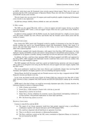 Defence Committee: Evidence Ev w9




an SSGN, which ﬁred some 90 Tomahawk cruise missiles against Libyan targets. There was, of course, no
guarantee that the USN would participate in Operation Ellamy. Please also note that no European navy apart
from the RN can ﬁre cruise missiles.
  The new Astute class can carry up to 38 weapons and would be perfectly capable of deploying 24 Tomahawk
cruise missiles in any deployment.
  An SSN has strategic mobility whereas airﬁelds are static and vulnerable.

6. Other systems
   The GR9 can also operate Maverick, which is a close-air-support anti-tank weapon, having an excellent
track record and the CRV7 rocket, a close-air-support weapon which also has a good track record. Neither is
carried by Tornado.
  In addition to being equipped with the Hellﬁre missile, the Apache helicopter has a highly accurate cannon
with 500 rounds available (far more effective and ﬂexible than the Tornado cannon which carries half the
number of rounds).

Military Conclusion
   Four Astute-class SSNs armed with Tomahawk would be capable of eliminating no less than 96 targets,
thereby avoiding any need to use Tornado/Typhoons armed with Stormshadow missiles. One Astute is in
service. The next three boats should be in service by 2016. Today, we have four TLAM-equipped T-boats,
albeit with a reduced payload.
  HMS Ocean, equipped with Apache helicopters, with support from Sea King AEW helicopters, has been
deployed. Apache with Hellﬁre missiles and cannon is being utilised for anti-tank/anti-armour purposes. A full
complement of 20 Apaches is feasible, bearing in mind that over 60 were delivered to the Army Air Corps.
  In addition, the Navy could have been operating HMS Ark Royal equipped with GR9s and supported by
Sea King AEWs. GR9s equipped with Sidewinder missiles would have been used in air-to-air combat if the
Libyan air force had managed to operate.
   The GR9 equipped with Paveway could have carried out bunker-busting operations and close-air-support
(this is what it was designed to do) using also the Maverick close-air-support anti-tank weapon, together with
the CRV7 rocket.
  This naval combination would have been more effective and considerably cheaper than involving RAF
Tornadoes and Typhoons and highly expensive air-to-air refuelling and logistics backup.
  During Ellamy, the RAF has managed only one Tornado mission every two days, compared with the USMC
ﬂying two missions per Harrier every day.
   In any event, the French aircraft carrier Charles de Gaulle (CDG) has achieved no less than 40% of daily
strike missions in Libya, compared with NATO aircraft and RN/USN SSNs/SSGNs making up the remaining
60%.
   SDSR made it clear that in future, we would be increasingly dependent upon allies. Consider, therefore, the
following situation in relation to Operation Ellamy:
      1. USN—Carriers not involved.
      2. French Navy—CDG returned to Toulon with a reﬁt due at year-end.
      3. Spanish Navy—Carrier not involved.
      4. Italian Navy—Carrier withdrawn for economic reasons. Government contemplating withdrawal of
          air base facilities, with profound implications for future RAF operations.
      5. RN—No ﬁxed-wing carriers in service.

Political Conclusion
  Contrary to what Dr Fox told the RUSI:
    (a) The nature of our Libyan operations would have been greatly improved using a carrier/Harrier
         combination, together with Apache helicopters and TLAM-equipped SSNs.
    (b) We could have dispensed with all land-based air operations from Italy.
    (c) There is an effective naval alternative to Brimstone/Stormshadow.
    (d) The Navy could have carried out the UK’s entire contribution to Operation Ellamy at a fraction of
         the cost incurred by the RAF.
19 July 2011
 