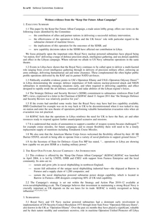 Ev w10 Defence Committee: Evidence




                     Written evidence from the “Keep Our Future Aﬂoat Campaign”
1. Executive Summary
   1.1 This paper by the Keep Our Future Aﬂoat Campaign, a trade union lobby group, offers our views on the
following issues identiﬁed by the Committee:
      — the contribution of allies and partner nations in delivering a successful military intervention;
      — the effectiveness of the operation in Libya and the UK forces’ role with particular regard to the
           submarine element of maritime forces;
      — the implications of this operation for the outcomes of the SDSR; and
      — new capability decisions taken in the SDSR have affected our contribution in Libya.
   We focus primarily upon the important roles Royal Navy nuclear powered submarines have played being
“on station, ﬁrst” delivering a range of defence precision attack, intelligence gathering, and sea denial capability
and effect in the Libyan campaign. Where relevant we allude to US Navy submarine operations in the same
theatre.
   1.2 Events in Libya have shown that the Royal Navy continues to be called upon to deliver a multi-faceted
role ranging from covert intelligence gathering through to delivery of precision military effect, enforcing an
arms embargo, delivering humanitarian aid and mine clearance. These complemented the often higher public
proﬁle operations delivered by the RAF and its partner NATO air-forces.
   1.3 Publically available evidence points to UK’s Operation Ellamy and USA’s Operation Odyssey Dawn(1)
in Libya demonstrating the strategic defence importance of both nations nuclear-powered attack and SSGN
submarines in monitoring emerging situations early, and when required to delivering capability and effect
designed to rapidly erode the air defence, command and radar abilities of the Libyan regime’s forces.
  1.4 The Strategic Defence and Security Review’s (SDSR) commitment to submarines reinforces Peter Luff
MP’s views, expressed in a letter to the Chairman of KOFAC dated 11 August 2011 that “the Strategic Defence
and Security Review was relatively positive for you”.
  1.5 If the events had unrolled some weeks later the Royal Navy may have had less capability available,
HMS Cumberland for example was on its way back to UK to be decommissioned when it was tasked to stay
on station and enter the new theatre of operations performing valuable humanitarian evacuation roles when air
evacuation was not practical.
   1.6 KOFAC feels that the operations in Libya reinforce the need for UK to have the ﬂeet, air and other
resources ready to respond against further unanticipated scenarios and missions.
   1.7 It is understood that stocks of ammunition to support a number of weapon systems became challenged,(2)
for example cruise missiles, for future campaigns and to ensure ﬂexibility there will need to be a timely
replacement supply of munitions including Tomahawk Cruise Missiles.
  1.8 We also note that the American Marine Corps forces welcomed the ﬂexibility offered by their AV 8B
Harrier STOVL aircraft in being able to operate from a variety of naval platforms to support ground forces.(3)
  1.9 As the Secretary of State for Defence—Liam Fox MP has stated, “... operations in Libya are showing
how capable we are post SDSR as a leading military power.”

2. The Keep Our Future Aﬂoat Campaign—An Introduction
  2.1 This evidence is offered by the “Keep Our Future Aﬂoat Campaign” (KOFAC).KOFAC was launched
in April 2004, it is led by UNITE, GMB and CSEU with support from Furness Enterprise and the local
community. Its aims are to:
     — sustain and grow jobs in naval shipbuilding in northwest England;
     — secure full utilisation of the unique naval shipbuilding industrial base—the shipyard at Barrow in
          Furness and a supply chain of 1,200 companies; and
     — sustain the naval ship/nuclear powered submarine power design capability, which is located in
          Barrow in Furness—600 designers comprising 60% of UK total capability.
  2.2 The Campaign’s strategy is set out within the Strategy and Action Plan 2010–12 available at
www.navalshipbuilding.co.uk. The Campaign believes that investment in maintaining a strong Royal Navy is
crucially important as UK depends on the sea lanes for its trade. KOFAC is widely recognised as being
inﬂuential.(4),(5),(6),(7),(8)

3. Submarines
   3.1 Royal Navy and US Navy nuclear powered submarines had a dominant early involvement in
implementation of UN Security Council Resolution 1973 through Joint Task Force “Operation Odyssey Dawn”,
also known in the UK as “Operation Ellamy”. Over the past six months they have played a signiﬁcant, valuable
and by their nature stealthy and sometimes secretive, role in maritime Operation Uniﬁed Protector off Libya
 