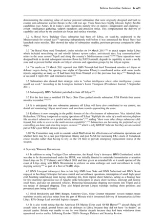 Defence Committee: Evidence Ev w11




demonstrating the enduring value of nuclear powered submarines that were originally designed and built to
counter anti-submarine warfare threats in the cold war age. These boats have highly relevant, highly ﬂexible
capabilities (see Annex 1) in today’s joint operations namely ﬁrst on station—independent and enduring—
covert—intelligence gathering, support operations and precision strike. This complemented the delivery of
capability and effect by the coalition air forces and surface warships.
   3.2 A Royal Navy Trafalgar Class submarine had been off Libya, on stand-by, undetected in the
Mediterranean for several days(9) operating independently well before it was announced the Royal Navy had
launched cruise missiles. This showed the value of submarines stealthy, persistent presence compared to other
ships.
  3.3 The Royal Navy used Tomahawk cruise missiles on 19 March 2011(10) to attack targets inside Libya
which included neutralising air and missile defence system radars, anti-aircraft sites, key communications’
nodes in the areas around Tripoli and along the country’s Mediterranean coast.(1),(10) These operations were
designed both to de-risk subsequent missions ﬂown by NATO aircraft, degrade its capability re resist a no-ﬂy
zone and to prevent further attacks on Libya’s citizens and opposition groups by the Libyan regime.
   3.4 The media on 23 March 2011 reported that HMS Triumph had ﬁred Tomahawk missiles at Libyan air
defence targets during the opening two nights of Operation Ellamy’s coordinated action with some media
reports suggesting as many as 12 had been ﬁred from Triumph over the previous four days.(11) Triumph was
at sea until 4 April 2011 and returned in June.(12)
  3.5 Submarines also showed their strategic roles to “collect intelligence where other intelligence systems
would not work.” According to the Lexington Institute’s Loren Thompson (Providence Journal, 5 September
2011).
  3.6 Subsequently HMS Turbulent patrolled in June off Libya.(13)
  3.7 For the ﬁrst time a modiﬁed US Navy Ohio Class guided missile submarine, USS Florida ﬁred cruise
missiles in combat.(14),(15)
  3.8 It is anticipated that our submarine presence off Libya will have also contributed to sea control, sea
denial and monitoring Libyan naval assets and merchant vessels approaching the coast.
   3.9 Evidence is now emerging in the public domain of the effectiveness of submarines. Vice Admiral John
Richardson, US Navy is reported as saying operations off Libya “highlight the value of a multi-mission platform
like an attack submarine or a guided missile submarine”,(15) adding “there were other things submarines did,
beyond ﬁrst strike to exercise the multi-mission capability”.(15) Submarines are becoming the preferred way of
controlling sea-lanes and attacking targets onshore.(14) which is why KOFAC believes that they are an essential
part of UK’s post SDSR defence posture.
  3.10 The Committee may wish to consider asked MoD about the effectiveness of submarine operations and
whether there may be a case post Operation Ellamy and post SDSR for increasing UK’s stock of Tomahawk
cruise missiles rather than having to rely on the US ﬂeet to provide emergency replacement stocks of the
weapon.

4. Surface Warship Operations
   4.1 In addition to using Trafalgar Class submarines, the Royal Navy’s destroyer, HMS Cumberland, which
was due to be decommissioned under the SDSR, was initially diverted to undertake humanitarian evacuation
from Libya on 24, 27 February and 4 March 2011 and later given an extended life so it could operate off the
coast of Libya along with HMS Westminster to enforce an arms embargo and used surveillance to verify
shipping activity(16) as part of a ﬂeet of NATO ships.
   4.2 HMS Liverpool (destroyer) then in late July HMS Iron Duke and HMS Sutherland and HMS Ocean
engaged in Sea King Helicopter led area control and surveillance operations, interception of small high speed
craft boarding undertaking mine laying, returning ﬁre, from regime shore batteries, acting as a ﬂoating base
for ﬁrst maritime operational use of Apache strike helicopters to attack shore facilities, intercept and destroy
small boats, and take out armoured vehicles. Protecting humanitarian shipping movements into Tripoli and at
sea rescue of damaged shipping. They also helped prevent Libyan warships shelling shore positions and
prevented arms being delivered.
  4.3 HMS Brocklesby and HMS Bangor, Sandown Class, Mine Counter Measures’ vessels helped ensure
maritime security and clear mines from the port of Misrata which threatened delivery of humanitarian aid into
Libya. RFA Orange Leaf provided logistics support.
   4.4 It is also worth noting that the American US Marine Corps used AV-8B Harrier(17) aircraft ﬂying off
assault ships to attack ground forces and air defences in Libya, because they did not have “in theatre” an
aircraft carrier. Britain was unable to use its own Harrier aircraft because they had been withdrawn from
operational service earlier, following October 2010’s Strategic Defence and Security Review.
 