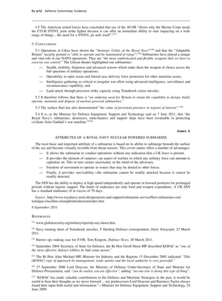 Ev w12 Defence Committee: Evidence




  4.5 The American armed forces have concluded that use of the AV-8B “shows why the Marine Corps needs
the F35-B STOVL joint strike ﬁghter because it can offer an immediate ability to start impacting on a wide
range of things... the need for a STOVL jet sells itself”.(17)

5. Conclusions
  5.1 Operations in Libya have shown the “Strategic Utility of the Royal Navy”(18) and that the “Adaptable
Britain” security posture is “able to operate and be maintained at range”.(18) Submarines have played a unique
and vital role in our NATO operations. They are “the most sophisticated and ﬂexible weapons that we have to
exercise sea control.” The Libyan theatre highlighted our submarines:
      — Stealth, mobility, ﬁrepower and advanced sensors which make them the weapon of choice across the
           full spectrum of military operations;
      — Operability in open ocean and littoral seas delivery force protection for other maritime assets;
      — Intelligence gathering so critical to irregular war effort using advanced intelligence, surveillance and
           reconnaissance capability; and
      — Land attack through precision strike capacity using Tomahawk cruise missiles.
  5.2 It therefore follows that there is “an enduring need for Britain to retain the capability to design, build,
operate, maintain and dispose of nuclear powered submarines.”
      5.3 The surface ﬂeet has also demonstrated “the value of persistent presence in regions of interest”.(18)
   5.4 It is, as the Minister for Defence Equipment, Support and Technology said on 7 June 2011, that “the
Royal Navy’s submarines, destroyers, mine-hunters and support ships have been invaluable in protecting
civilians from Gaddafi’s war machine.”(19)

                                                                                                          Annex A
                    ATTRIBUTES OF A ROYAL NAVY NUCLEAR POWERED SUBMARINE
   The most basic and important attribute of a submarine is based on its ability to submerge beneath the surface
of the sea and become virtually invisible from threat sensors. This covert nature offers a number of advantages:
      — It allows the submarine to conduct operations without any indication that a UK force is present.
      — It provides the element of surprise—an aspect of warfare in which any military force can attempt to
           capitalise on. This in turn creates uncertainty in the mind of the adversary.
      — Freedom of movement to operate in waters that may be denied to other forces.
      — Finally, it provides survivability—the submarine cannot be readily attacked because it cannot be
           readily detected.
  The SSN has the ability to deploy at high speed independently and operate in forward positions for prolonged
periods without logistic support. The limits of endurance are only food and weapon expenditure. A UK SSN
has a standard endurance of in excess of 70 days.
   Source: http://www.royalnavy.mod.uk/operations-and-support/submarine-service/ﬂeet-submarines-ssn/
trafalgar-class/hms-triumph/introduction/index.htm
8 September 2011

References
(1)
      www.globalsecurity.org/military/ops/odyssey-dawn.htm.
(2)
  Navy running short of Tomahawk missiles, T Harding Defence correspondent, Daily Telegraph, 23 March
2011.
(3)
      Harrier ops making case for F35B, Tom Kington, Defense News, 28 March 2011.
(4)
   September 2004 Secretary of State for Defence, the Rt Hon Geoff Hoon MP described KOFAC as “one of
the most effective defence lobbies he had come across.”
(5)
  The Rt Hon Alun Michael MP, Minister for Industry and the Regions 13 December 2005 indicated “This
(KOFAC) type of approach by management, trade unions and the local authority is very powerful.”
(6)
   27 September 2006 Lord Drayson, the Ministry of Defence Under-Secretary of State and Minister for
Defence Procurement, said “you do realise you are effective”, adding “no-one else is doing this type of thing”.
(7)
   “KOFAC has made valuable contributions to the Defence and Maritime Strategies in the past, it would be
useful to hear their thoughts as we move forward ... my predecessors Lord Drayson and Baroness Taylor always
found their input both useful and information.”—Minister for Defence Equipment, Support and Technology, 24
June 2009.
 