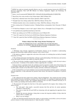 Defence Committee: Evidence Ev w13




(8)
  KOFAC has made an extremely powerful effective case for a smooth transition between the ASTUTE and
Successor programme. Peter Luff MP, Minister for Defence Equipment, Support and Technology 20
September 2010.
(9)
      Source: www.ft.com/cms/s/0/736b0c00–95E3–11E0-ba20–00144feab490/html#ix221XHOUF5Bt
(10)
       Royal Navy ﬁres cruise missiles at key Libyan targets, MoD 20 March 2011.
(11)
       Royal Navy submarine home from Libyan operations, MoD 4 April 2011.
(12)
       Triumph home from striking another blow, MoD Press Release 20 June 2011.
(13)
       Turbulent knuckles down to her extended tour of duty—MoD Press Release, 20 June 2011.
(14)
   Navy running short of Tomahawk missiles, T Harding Defence correspondent, Daily Telegraph, 23 March
2011.
(15)
       US Sub Force Sharpens it sense of self—page 6, Defense News—Christopher Cavas 29 August 2011.
(16)
       www.globalsecurity.org/military/ops/odyssey-dawn.htm.
(17)
       Harrier ops making case for F35B www.defensenews.com 28 March 2011.
(18)
       7 June 2011 speech by First Sea Lord at RUSI Future Maritime Operations Conference.
(19)
       7 June 2011 speech by Peter Luff MP at RUSI Future Maritime Operations Conference.


                        Written evidence from Mike Young, Decision Workshops Ltd
                  HOW TO UNDERSTAND, PLAN, AND FORECAST FUTURE POLITICS:
               EVIDENCE TO SUPPORT THE USE OF ROLE PLAYING WORKSHOPS USING
                                 CONFRONTATION ANALYSIS
Summary
  1. Workshops using role-play supported by Confrontation Analysis can be invaluable in understanding
planning and forecasting complex political situations, such as that in Libya.
  2. We submit as evidence to support this in the form of the results of a workshop that was held at Cranﬁeld
University on 19 July.
   3. The workshop participants found that they could get a good understanding of the behaviours and reactions
of the other parties involved in the conﬂict by using this method.
  4. The use of role play to produce accurate forecasts of the outcome of conﬂicts is a fully disclosed evidence
based procedure. A summary of the academic evidence supporting this is included.
   5. Because history is genuinely chaotic the workshop cannot be expected to totally mirror future history, but
it will produce output that will seem a plausible alternative in the light of subsequent events, and will be an
excellent guide to decide on the effectiveness of policy and look at unforeseen consequences.
  6. We recommend the use of such workshops to test out and develop political strategies against a realistically
behaving opposition, to help understand the potential future history and long-term consequences of political
actions.

Introduction
   7. This submission has been made by the company “Decision Workshops”. The company has been working
with Cranﬁeld University; the Defence Academy of the UK and DSTL on workshops to understand, plan and
forecast the future history of Libya. The workshop reported on here was held a Cranﬁeld University on 19
July. A follow up workshop will be held at DSTL on 6 October.
   8. This document will support the ﬁnal four of the points requested by the enquiry: those relating to the
future of Libya.
      — The “end game”: what would a successful outcome look like and how do current operations
           contribute to achieving this?
      — The extent to which the UK and NATO are interacting with and supporting the opposition forces
           in Libya;
      — Whether the necessary planning is being done to ensure the long-term stability of Libya when the
           military effort is complete; and
      — What is our exit strategy?
  9. These are interesting questions because they require an understanding of and ability to forecast the future
political situation in Libya, and knowing how to “play the politics” correctly.
 