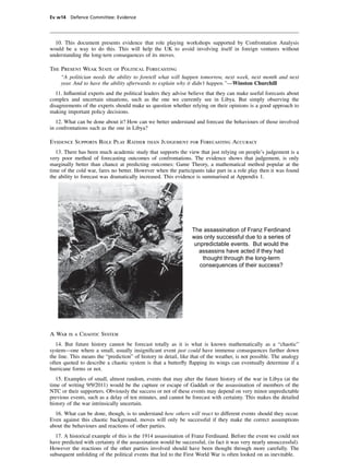 Ev w14 Defence Committee: Evidence




  10. This document presents evidence that role playing workshops supported by Confrontation Analysis
would be a way to do this. This will help the UK to avoid involving itself in foreign ventures without
understanding the long-tern consequences of its moves.

The Present Weak State of Political Forecasting
    “A politician needs the ability to foretell what will happen tomorrow, next week, next month and next
    year. And to have the ability afterwards to explain why it didn’t happen.”—Winston Churchill
   11. Inﬂuential experts and the political leaders they advise believe that they can make useful forecasts about
complex and uncertain situations, such as the one we currently see in Libya. But simply observing the
disagreements of the experts should make us question whether relying on their opinions is a good approach to
making important policy decisions.
   12. What can be done about it? How can we better understand and forecast the behaviours of those involved
in confrontations such as the one in Libya?

Evidence Supports Role Play Rather than Judgement for Forecasting Accuracy
   13. There has been much academic study that supports the view that just relying on people’s judgement is a
very poor method of forecasting outcomes of confrontations. The evidence shows that judgement, is only
marginally better than chance at predicting outcomes: Game Theory, a mathematical method popular at the
time of the cold war, fares no better. However when the participants take part in a role play then it was found
the ability to forecast was dramatically increased. This evidence is summarised at Appendix 1.




                                                                 The assassination of Franz Ferdinand
                                                                 was only successful due to a series of
                                                                  unpredictable events. But would the
                                                                    assassins have acted if they had
                                                                     thought through the long-term
                                                                    consequences of their success?




A War is a Chaotic System
   14. But future history cannot be forecast totally as it is what is known mathematically as a “chaotic”
system—one where a small, usually insigniﬁcant event just could have immense consequences further down
the line. This means the “prediction” of history in detail, like that of the weather, is not possible. The analogy
often quoted to describe a chaotic system is that a butterﬂy ﬂapping its wings can eventually determine if a
hurricane forms or not.
   15. Examples of small, almost random, events that may alter the future history of the war in Libya (at the
time of writing 9/9/2011) would be the capture or escape of Gaddaﬁ or the assassination of members of the
NTC or their supporters. Obviously the success or not of these events may depend on very minor unpredictable
previous events, such as a delay of ten minutes, and cannot be forecast with certainty. This makes the detailed
history of the war intrinsically uncertain.
  16. What can be done, though, is to understand how others will react to different events should they occur.
Even against this chaotic background, moves will only be successful if they make the correct assumptions
about the behaviours and reactions of other parties.
  17. A historical example of this is the 1914 assassination of Franz Ferdinand. Before the event we could not
have predicted with certainty if the assassination would be successful, (in fact it was very nearly unsuccessful).
However the reactions of the other parties involved should have been thought through more carefully. The
subsequent unfolding of the political events that led to the First World War is often looked on as inevitable.
 