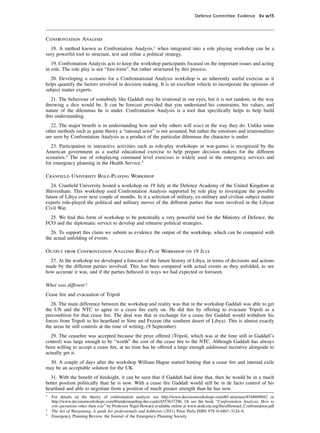 Defence Committee: Evidence Ev w15




Confrontation Analysis
  18. A method known as Confrontation Analysis,1 when integrated into a role playing workshop can be a
very powerful tool to structure, test and reﬁne a political strategy.
   19. Confrontation Analysis acts to keep the workshop participants focused on the important issues and acting
in role. The role play is not “free-form”, but rather structured by this process.
  20. Developing a scenario for a Confrontational Analysis workshop is an inherently useful exercise as it
helps quantify the factors involved in decision making. It is an excellent vehicle to incorporate the opinions of
subject matter experts.
   21. The behaviour of somebody like Gaddaﬁ may be irrational in our eyes, but it is not random, in the way
throwing a dice would be. It can be forecast provided that you understand his constraints, his values, and
nature of the dilemmas he is under. Confrontation Analysis is a tool that speciﬁcally helps to help build
this understanding.
   22. The major beneﬁt is in understanding how and why others will react in the way they do. Unlike some
other methods such as game theory a “rational actor” is not assumed, but rather the emotions and irrationalities
are seen by Confrontation Analysis as a product of the particular dilemmas the character is under.
   23. Participation in interactive activities such as role-play workshops or war-games is recognized by the
American government as a useful educational exercise to help prepare decision makers for the different
scenarios.2 The use of roleplaying command level exercises is widely used in the emergency services and
for emergency planning in the Health Service.3

Cranﬁeld University Role-Playing Workshop
   24. Cranﬁeld University hosted a workshop on 19 July at the Defence Academy of the United Kingdom at
Shrivenham. This workshop used Confrontation Analysis supported by role play to investigate the possible
future of Libya over next couple of months. In it a selection of military, ex-military and civilian subject matter
experts role-played the political and military moves of the different parties that were involved in the Libyan
Civil War.
  25. We ﬁnd this form of workshop to be potentially a very powerful tool for the Ministry of Defence, the
FCO and the diplomatic service to develop and rehearse political strategies.
  26. To support this claim we submit as evidence the output of the workshop, which can be compared with
the actual unfolding of events.

Output from Confrontation Analysis Role-Play Workshop on 19 July
  27. At the workshop we developed a forecast of the future history of Libya, in terms of decisions and actions
made by the different parties involved. This has been compared with actual events as they unfolded, to see
how accurate it was, and if the parties behaved in ways we had expected or foreseen.

What was different?
Cease ﬁre and evacuation of Tripoli
   28. The main difference between the workshop and reality was that in the workshop Gaddaﬁ was able to get
the UN and the NTC to agree to a cease ﬁre early on. He did this by offering to evacuate Tripoli as a
precondition for that cease ﬁre. The deal was that in exchange for a cease ﬁre Gaddaﬁ would withdraw his
forces from Tripoli to his heartland in Sirte and Fezzan (the southern desert of Libya). This is almost exactly
the areas he still controls at the time of writing, (9 September).
  29. The ceaseﬁre was accepted because the prize offered (Tripoli, which was at the time still in Gaddafi’s
control) was large enough to be “worth” the cost of the cease ﬁre to the NTC. Although Gaddaﬁ has always
been willing to accept a cease ﬁre, at no time has he offered a large enough additional incentive alongside to
actually get it.
  30. A couple of days after the workshop William Hague started hinting that a cease ﬁre and internal exile
may be an acceptable solution for the UK.
  31. With the beneﬁt of hindsight, it can be seen that if Gaddaﬁ had done that, then he would be in a much
better position politically than he is now. With a cease ﬁre Gaddaﬁ would still be in de facto control of his
heartland and able to negotiate from a position of much greater strength than he has now.
1
    For details on the theory of confrontation analysis see http://www.decisionworkshops.com/#/i-structure/4548609042 or
    http://www.decisionworkshops.com/#/understanding-the-cards/4553637296. Or see the book “Confrontation Analysis, How to
    win operations other than war” by Professor Nigel Howard available online at www.dodccrp.org/ﬁles/Howard_Confrontation.pdf
2
    The Art of Wargaming, A guide for professionals and hobbyists (2011) Peter Perla ISBN 978–0-4467–3124–6.
3
    Emergency Planning Review, the Journal of the Emergency Planning Society.
 