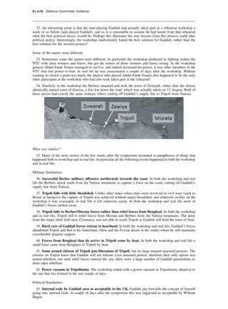 Ev w16 Defence Committee: Evidence




  32. An interesting point is that the man playing Gaddaﬁ had actually taken part in a rehearsal workshop a
week or so before (and played Gaddaﬁ), and so it is reasonable to assume he had learnt from that rehearsal
what the best political moves would be. Perhaps this illustrates the way lessons from this process could alter
political policy. Interestingly, the workshop inadvertently found the best solution for Gaddaﬁ, rather than the
best solution for the western powers!

Some of the names were different
  33. Sometimes some the names were different. In particular the workshop predicted in ﬁghting within the
NTC with clear winners and losers, but got the names of those winners and losers wrong. In the workshop
general Abdul Fatah Younis managed to survive, and indeed increased his power, it was other members of the
NTC that lost power to him. In real life he was assassinated a couple of days after the workshop. Without
wanting to stretch a point too much, the analyst who played Abdul Fatah Younis also happened to be the only
other participant at the workshop who had also took taken part in the rehearsal!
  34. Similarly in the workshop the Berbers attacked and took the town of Zuwarah, rather than the almost
identically named town of Zawiya, a few km down the road, which was actually taken on 13 August. Both of
these moves had exactly the same strategic effect, cutting off Gaddafi’s supply line to Tripoli from Tunisia.




What was similar?
  35. Many of the news stories of the few weeks after the symposium resonated as paraphrases of things that
happened both in workshop and in real life. In particular all the following events happened in both the workshop
and in real life:

Military Similarities
   36. Successful Berber military offensive northwards towards the coast. In both the workshop and real
life the Berbers struck north from the Nafusa mountains to capture a town on the coast, cutting off Gaddafi’s
supply line from Tunisia.
  37. Tripoli falls with little bloodshed. Unlike other times when cities were involved in civil wars (such as
Beirut or Sarajevo) the capture of Tripoli was achieved without major bloodshed, and relatively swiftly. In the
workshop it was evacuated, in real life it fell relatively easily. In both the workshop and real life most of
Gaddafi’s forces melted away.
   38. Tripoli falls to Berber/Misrata forces rather than rebel forces from Benghazi. In both the workshop
and in real life, Tripoli fell to rebel forces from Misrata and Berbers from the Nafusa mountains. The army
from the major rebel held area, Cyrenaica, was not able to reach Tripoli as Gaddaﬁ still held the town of Sirte.
  39. Hard core of Gaddaﬁ forces retreat to heartland. In both the workshop and real life, Gaddafi’s forces
abandoned Tripoli and ﬂed to his hinterland, (Sirte and the Fezzan desert in the south) where he still maintains
considerable popular support.
  40. Forces from Benghazi that do arrive in Tripoli come by boat. In both the workshop and real life a
small force came from Benghazi to Tripoli by boat.
   41. Some armed citizens of Tripoli join liberation of Tripoli, but no large massed unarmed protests. The
citizens on Tripoli knew that Gaddaﬁ will not tolerate even unarmed protest, therefore their only option was
armed rebellion, but until rebel forces entered the city, there were a large number of Gaddaﬁ paramilitary to
deter open rebellion.
  42. Power vacuum in Tripolitania. The workshop ended with a power vacuum in Tripolitania, identical to
the one that has formed in the last couple of days.

Political Similarities
  43. Internal exile by Gaddaﬁ seen as acceptable to the UK. Gaddaﬁ put forwards the concept of himself
going into internal exile. A couple of days after the symposium this was suggested as acceptable by William
Hague.
 