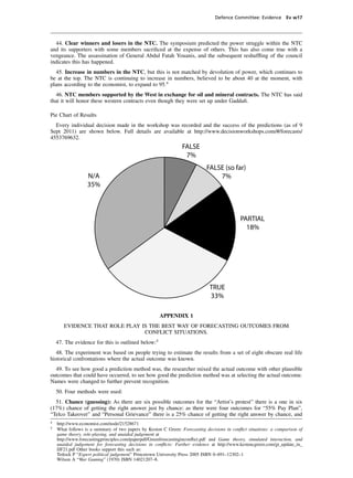 Defence Committee: Evidence Ev w17




  44. Clear winners and losers in the NTC. The symposium predicted the power struggle within the NTC
and its supporters with some members sacriﬁced at the expense of others. This has also come true with a
vengeance. The assassination of General Abdul Fatah Youanis, and the subsequent reshufﬂing of the council
indicates this has happened.
  45. Increase in numbers in the NTC, but this is not matched by devolution of power, which continues to
be at the top. The NTC is continuing to increase in numbers, believed to be about 40 at the moment, with
plans according to the economist, to expand to 95.4
  46. NTC members supported by the West in exchange for oil and mineral contracts. The NTC has said
that it will honor these western contracts even though they were set up under Gaddaﬁ.

Pie Chart of Results
  Every individual decision made in the workshop was recorded and the success of the predictions (as of 9
Sept 2011) are shown below. Full details are available at http://www.decisionworkshops.com/#/forecasts/
4553769632.
                                                                FALSE
                                                                 7%
                                                                            FALSE (so far)
                  N/A                                                           7%
                  35%



                                                                                            PARTIAL
                                                                                              18%




                                                                              TRUE
                                                                              33%

                                                     APPENDIX 1
       EVIDENCE THAT ROLE PLAY IS THE BEST WAY OF FORECASTING OUTCOMES FROM
                                CONFLICT SITUATIONS.
    47. The evidence for this is outlined below:5
   48. The experiment was based on people trying to estimate the results from a set of eight obscure real life
historical confrontations where the actual outcome was known.
  49. To see how good a prediction method was, the researcher mixed the actual outcome with other plausible
outcomes that could have occurred, to see how good the prediction method was at selecting the actual outcome.
Names were changed to further prevent recognition.
    50. Four methods were used:
  51. Chance (guessing): As there are six possible outcomes for the “Artist’s protest” there is a one in six
(17%) chance of getting the right answer just by chance: as there were four outcomes for “55% Pay Plan”,
“Telco Takeover” and “Personal Grievance” there is a 25% chance of getting the right answer by chance, and
4
    http://www.economist.com/node/21528671
5
    What follows is a summary of two papers by Keston C Green: Forecasting decisions in conﬂict situations: a comparison of
    game theory, role-playing, and unaided judgement at
    http://www.forecastingprinciples.com/paperpdf/Greenforecastinginconﬂict.pdf and Game theory, simulated interaction, and
    unaided judgement for forecasting decisions in conﬂicts: Further evidence at http://www.kestencgreen.com/gt_update_in_
    IJF21.pdf Other books support this such as:
    Tetlock P “Expert political judgement” Princetown University Press 2005 ISBN 0–691–12302–1
    Wilson A “War Gaming” (1970) ISBN 14021207–8.
 