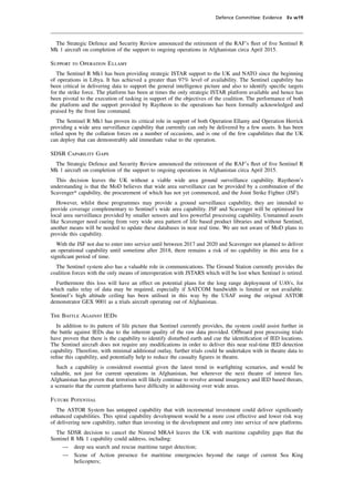 Defence Committee: Evidence Ev w19




 The Strategic Defence and Security Review announced the retirement of the RAF’s ﬂeet of ﬁve Sentinel R
Mk 1 aircraft on completion of the support to ongoing operations in Afghanistan circa April 2015.

Support to Operation Ellamy
   The Sentinel R Mk1 has been providing strategic ISTAR support to the UK and NATO since the beginning
of operations in Libya. It has achieved a greater than 97% level of availability. The Sentinel capability has
been critical in delivering data to support the general intelligence picture and also to identify speciﬁc targets
for the strike force. The platform has been at times the only strategic ISTAR platform available and hence has
been pivotal to the execution of tasking in support of the objectives of the coalition. The performance of both
the platform and the support provided by Raytheon to the operations has been formally acknowledged and
praised by the front line command.
   The Sentinel R Mk1 has proven its critical role in support of both Operation Ellamy and Operation Herrick
providing a wide area surveillance capability that currently can only be delivered by a few assets. It has been
relied upon by the collation forces on a number of occasions, and is one of the few capabilities that the UK
can deploy that can demonstrably add immediate value to the operation.

SDSR Capability Gaps
 The Strategic Defence and Security Review announced the retirement of the RAF’s ﬂeet of ﬁve Sentinel R
Mk 1 aircraft on completion of the support to ongoing operations in Afghanistan circa April 2015.
  This decision leaves the UK without a viable wide area ground surveillance capability. Raytheon’s
understanding is that the MoD believes that wide area surveillance can be provided by a combination of the
Scavenger* capability, the procurement of which has not yet commenced, and the Joint Strike Fighter (JSF).
   However, whilst these programmes may provide a ground surveillance capability, they are intended to
provide coverage complementary to Sentinel’s wide area capability. JSF and Scavenger will be optimised for
local area surveillance provided by smaller sensors and less powerful processing capability. Unmanned assets
like Scavenger need cueing from very wide area pattern of life based product libraries and without Sentinel,
another means will be needed to update these databases in near real time. We are not aware of MoD plans to
provide this capability.
   With the JSF not due to enter into service until between 2017 and 2020 and Scavenger not planned to deliver
an operational capability until sometime after 2018, there remains a risk of no capability in this area for a
signiﬁcant period of time.
  The Sentinel system also has a valuable role in communications. The Ground Station currently provides the
coalition forces with the only means of interoperation with JSTARS which will be lost when Sentinel is retired.
  Furthermore this loss will have an effect on potential plans for the long range deployment of UAVs, for
which radio relay of data may be required, especially if SATCOM bandwidth is limited or not available.
Sentinel’s high altitude ceiling has been utilised in this way by the USAF using the original ASTOR
demonstrator GEX 9001 as a trials aircraft operating out of Afghanistan.

The Battle Against IEDs
  In addition to its pattern of life picture that Sentinel currently provides, the system could assist further in
the battle against IEDs due to the inherent quality of the raw data provided. Offboard post processing trials
have proven that there is the capability to identify disturbed earth and cue the identiﬁcation of IED locations.
The Sentinel aircraft does not require any modiﬁcations in order to deliver this near real-time IED detection
capability. Therefore, with minimal additional outlay, further trials could be undertaken with in theatre data to
reﬁne this capability, and potentially help to reduce the casualty ﬁgures in theatre.
   Such a capability is considered essential given the latest trend in warﬁghting scenarios, and would be
valuable, not just for current operations in Afghanistan, but wherever the next theatre of interest lies.
Afghanistan has proven that terrorism will likely continue to revolve around insurgency and IED based threats,
a scenario that the current platforms have difﬁculty in addressing over wide areas.

Future Potential
   The ASTOR System has untapped capability that with incremental investment could deliver signiﬁcantly
enhanced capabilities. This spiral capability development would be a more cost effective and lower risk way
of delivering new capability, rather than investing in the development and entry into service of new platforms.
  The SDSR decision to cancel the Nimrod MRA4 leaves the UK with maritime capability gaps that the
Sentinel R Mk 1 capability could address, including:
     — deep sea search and rescue maritime target detection;
     — Scene of Action presence for maritime emergencies beyond the range of current Sea King
          helicopters;
 