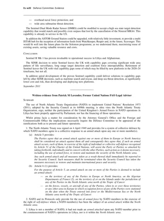 Ev w20 Defence Committee: Evidence




     —    overhead naval force protection; and
     —    wide area submarine threat detection.
  The Sentinel Dual Mode Radar Sensor (DMRS) could be modiﬁed to accept a high sea state target detection
capability that would match and possibly even surpass that lost by the cancellation of the Nimrod MRA4. This
capability is already in service in the US.
  In addition the ASTOR Ground Station could be upgraded, with relatively little investment, to provide a multi
ISTAR hub for the reception of information feeds from Watchkeeper, Reaper and, in the future, Scavenger. This
would ﬁt well into the future plans for the Solomon programme, as we understand them, maximising reuse of
existing assets, saving valuable resource and costs.

Conclusion
  Sentinel R Mk 1 has proven invaluable to operational success in Libya and Afghanistan.
   The SDSR decision to retire Sentinel leaves the UK with capability gaps covering signiﬁcant wide area
pattern of life surveillance, long range target detection and coalition force interoperability. Retirement of
Sentinel leaves the UK with vital capability gaps some of which may be ﬁlled by new platforms in the 2020–24
timeframe, but not all.
   In addition spiral development of the proven Sentinel capability could deliver solutions to capability gaps
left by other SDSR decisions, such as maritime search and rescue, and deep sea threat detection, at signiﬁcantly
lower cost and risk, than developing and deploying new platforms.
September 2011


         Written evidence from Patrick M Lavender, Former United Nations FAO Legal Adviser
Summary
  The use of North Atlantic Treaty Organization (NATO) to implement United Nations’ Resolution 1973
(2011), adopted by the Security Council at its 6498th meeting, is ultra vires the North Atlantic Treaty
Organization, ergo, neither the participation of the United Kingdom’s Armed Forces in NATO operations in
Libya has been properly approved by Parliament, nor has the ﬁnancing of those operations.
  Whilst prima facie a matter for consideration by the Attorney General’s Ofﬁce and the Foreign and
Commonwealth Ofﬁce the implications necessarily require the Defence Committee to be appraised of the
ramiﬁcations both as to present and future operations.
  1. The North Atlantic Treaty was signed on 4 April 1949 and provides for a system of collective defence by
which NATO members agree to a collective response to an armed attack upon any one or more member(s).
     (a) Article 5 provides:
         The Parties agree that an armed attack against one or more of them in Europe or North America
         shall be considered an attack against them all and consequently they agree that, if such an armed
         attack occurs, each of them, in exercise of the right of individual or collective self-defence recognised
         by Article 51 of the Charter of the United Nations, will assist the Party or Parties so attacked by
         taking forthwith, individually and in concert with the other Parties, such action as it deems necessary,
         including the use of armed force, to restore and maintain the security of the North Atlantic area.
         Any such armed attack and all measures taken as a result thereof shall immediately be reported to
         the Security Council. Such measures shall be terminated when the Security Council has taken the
         measures necessary to restore and maintain international peace and security.
     (b) Article 6 (1) provides:
         For the purpose of Article 5, an armed attack on one or more of the Parties is deemed to include
         an armed attack:
               — on the territory of any of the Parties in Europe or North America, on the Algerian
                    Departments of France (2), on the territory of or on the Islands under the jurisdiction of
                    any of the Parties in the North Atlantic area north of the Tropic of Cancer
               — on the forces, vessels, or aircraft of any of the Parties, when in or over these territories
                    or any other area in Europe in which occupation forces of any of the Parties were stationed
                    on the date when the Treaty entered into force or the Mediterranean Sea or the North
                    Atlantic area north of the Tropic of Cancer.
  2. NATO and its Protocols only provide for the use of armed force by NATO members in the exercise of
the right of self-defence where a NATO member(s) has been the subject of an armed attack within the North
Atlantic area.
  3. Libya is not a member of NATO, it had not made an armed attacked upon any NATO member prior to
the commencement of NATO’s operations in Libya, nor is it within the North Atlantic area.
 