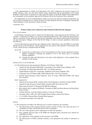 Defence Committee: Evidence Ev w21




  4. The implementation by NATO of UN Resolution 1973 (2011) adopted by the Security Council at its
6498th meeting is ultra vires the North Atlantic Treaty Organization and the participation of the United
Kingdom’s Armed Forces in operations in Libya under the auspices of the North Atlantic Treaty Organization
has consequently not been properly approved by Parliament nor has the ﬁnancing of those operations.
  The inappropriate use of the United Kingdom’s defence resources has numerous signiﬁcant implications not
only in terms of limiting the use of those resources for other operations but also in improperly exposing the
United Kingdom’s service personnel to death and injury.
9 September 2011


             Written evidence from Admiral Sir John Woodward GBE KCB and colleagues
Executive Summary
   (i) The Defence Committee remit to “inquire into the effectiveness of the operation and the UK Forces’ role
in Libya” is understood to embrace cost as well as operational effectiveness. This submission will provide an
objective assessment of each measure of effectiveness responding to the speciﬁc questions that the Committee
ask and will propose “Changes in The Way We Do Things” in order to increase capabilities, effectiveness
and efﬁciency.
   (ii) Given that Libya has been the ﬁrst new challenge to UK’s Armed Forces since the SDSR, it is inevitable
that the answers to the Committee’s speciﬁc question must also express wider arguments concerning the state
of UK’s Armed Services consequent upon the SDSR.
  (iii) It will:
            (a) Examine the cost effectiveness of the current Operation in Libya and the signiﬁcance to future
                 Defence assumptions, indicating any penalties of cost to the nation and or of declining
                 Defence capabilities.
            (b) Examine the utility and effectiveness of air power when deployed as a force separate from a
                 maritime or land strategy.

Introduction to the Submitters
  (iv) This Submission has been prepared by Members of the Phoenix Think Tank:
     — Admiral Sir John Woodward GBE KCB—Commander Carrier Battle Group, Falklands, 1982.
     — Commander N D MacCartan-Ward DSC AFC—Air Warfare Instructor.
     — Captain Michael Clapp CB—Commander Amphibious Task Group, Falklands 1982.
     — Commander Laon S G Hulme OBE—MiD Falklands War—Two Sea Commands.
     — Dr Paul Arnison-Newgass—Royal Dragoons, Army Air Corps, CMP RAF, RAMC (TA), Royal
          Fleet Auxiliary.
  And is   supported by:
    —      Admiral Sir Ian Garnett KCB—formerly Chief of Joint Operations and Chief of Staff, SHAPE.
    —      Admiral Sir John Devereux Treacher KCB—formerly CINC Fleet and Vice CNS.
    —      Major General Julian H A Thompson CB OBE Royal Marines.
    —      Rear Admiral Terry Loughran CB FRAeS—Command of HMS Ark Royal (Bosnia) and Flag Ofﬁcer
           Naval Aviation.
     —     Dr Harry Bennett—Associate Professor History, University of Plymouth.
     —     Alexander Clarke—MSc, BA, PhD Candidate Kings College London (War Studies).
     —     C J A COPE—Political Editor, Warship World magazine.
     —     Lieutenant-Commander Lester May RN.

Subject
  (v) This submission will address the following areas of interest iterated by the Committee:
      A. The effectiveness of the on-going mission to protect civilians in Libya—the extent and success of
          coordination of efforts with French and US forces in particular.
      B. The costs of the operation and its implications for other UK operations.
      C. How capability decisions taken in the SDSR and subsequent policy documents have affected our
          contribution in Libya.
      D. The implications of this operation for the outcomes of the SDSR.
      E. The effectiveness of NATO command structures in the preparation and conduct of operations in
          Libya.
 