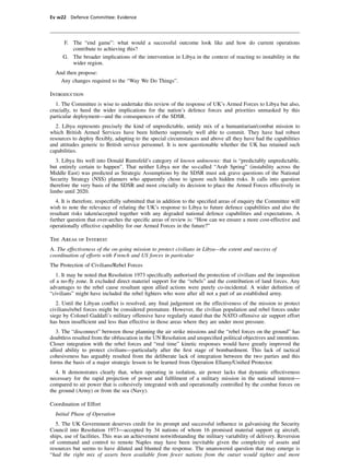 Ev w22 Defence Committee: Evidence




     F. The “end game”: what would a successful outcome look like and how do current operations
        contribute to achieving this?
     G. The broader implications of the intervention in Libya in the context of reacting to instability in the
        wider region.
  And then propose:
    Any changes required to the “Way We Do Things”.

Introduction
  1. The Committee is wise to undertake this review of the response of UK’s Armed Forces to Libya but also,
crucially, to heed the wider implications for the nation’s defence forces and priorities unmasked by this
particular deployment—and the consequences of the SDSR.
   2. Libya represents precisely the kind of unpredictable, untidy mix of a humanitarian/combat mission to
which British Armed Services have been hitherto supremely well able to commit. They have had robust
resources to deploy ﬂexibly, adapting to the special circumstances and above all they have had the capabilities
and attitudes generic to British service personnel. It is now questionable whether the UK has retained such
capabilities.
   3. Libya ﬁts well into Donald Rumsfeld’s category of known unknowns: that is “predictably unpredictable,
but entirely certain to happen”. That neither Libya nor the so-called “Arab Spring” (instability across the
Middle East) was predicted as Strategic Assumptions by the SDSR must ask grave questions of the National
Security Strategy (NSS) planners who apparently chose to ignore such hidden risks. It calls into question
therefore the very basis of the SDSR and most crucially its decision to place the Armed Forces effectively in
limbo until 2020.
   4. It is therefore, respectfully submitted that in addition to the speciﬁed areas of enquiry the Committee will
wish to note the relevance of relating the UK’s response to Libya to future defence capabilities and also the
resultant risks taken/accepted together with any degraded national defence capabilities and expectations. A
further question that over-arches the speciﬁc areas of review is: “How can we ensure a more cost-effective and
operationally effective capability for our Armed Forces in the future?”

The Areas of Interest
A. The effectiveness of the on-going mission to protect civilians in Libya—the extent and success of
coordination of efforts with French and US forces in particular
The Protection of Civilians/Rebel Forces
  1. It may be noted that Resolution 1973 speciﬁcally authorised the protection of civilians and the imposition
of a no-ﬂy zone. It excluded direct materiel support for the “rebels” and the contribution of land forces. Any
advantages to the rebel cause resultant upon allied actions were purely co-incidental. A wider deﬁnition of
“civilians” might have included the rebel ﬁghters who were after all not a part of an established army.
   2. Until the Libyan conﬂict is resolved, any ﬁnal judgement on the effectiveness of the mission to protect
civilians/rebel forces might be considered premature. However, the civilian population and rebel forces under
siege by Colonel Gaddafi’s military offensive have regularly stated that the NATO offensive air support effort
has been insufﬁcient and less than effective in those areas where they are under most pressure.
   3. The “disconnect” between those planning the air strike missions and the “rebel forces on the ground” has
doubtless resulted from the obfuscation in the UN Resolution and unspeciﬁed political objectives and intentions.
Closer integration with the rebel forces and “real time” kinetic responses would have greatly improved the
allied ability to protect civilians—particularly after the ﬁrst stage of bombardment. This lack of tactical
cohesiveness has arguably resulted from the deliberate lack of integration between the two parties and this
forms the basis of a major strategic lesson to be learned from Operation Ellamy/Uniﬁed Protector.
  4. It demonstrates clearly that, when operating in isolation, air power lacks that dynamic effectiveness
necessary for the rapid projection of power and fulﬁlment of a military mission in the national interest—
compared to air power that is cohesively integrated with and operationally controlled by the combat forces on
the ground (Army) or from the sea (Navy).

Coordination of Effort
  Initial Phase of Operation
   5. The UK Government deserves credit for its prompt and successful inﬂuence in galvanising the Security
Council into Resolution 1973—accepted by 34 nations of whom 16 promised material support eg aircraft,
ships, use of facilities. This was an achievement notwithstanding the military variability of delivery. Reversion
of command and control to remote Naples may have been inevitable given the complexity of assets and
resources but seems to have diluted and blunted the response. The unanswered question that may emerge is
“had the right mix of assets been available from fewer nations from the outset would tighter and more
 