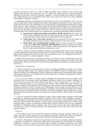 Defence Committee: Evidence Ev w23




responsive operational control have resulted?” While the dramatic entry of RAF fast jets and their huge
logistical train may have been unnecessary (See “B”, below), the political beneﬁts of wider participation,
especially of Arab nations cannot be overlooked—although it is not clear whether they needed to be swept up
into a NATO operation or if as in the Indian Ocean alliance they could not have been more simply established
under deﬁnable “in theatre” command.
   6. Immediately following the declaration of United Nations Security Council Resolution 1973 it was clear
that the United States, France and Britain had already made appropriate preparations for the enforcement of
the desired No-Fly Zone. The United States Navy and the Royal Navy had prepositioned appropriate warships
within weapons’ range of Libyan air defence targets but President Obama decided not to commit the strike
carrier that was available in the Red Sea to the Operation; ostensibly because he did not wish the United States
to be seen to be the primary enforcer of the No-Fly Zone. However, he did commit three important elements of
the United States Navy and these played a most important part in gaining and maintaining military momentum:
            (a) Carrier borne United States Marine Corps Harrier AV-8B+ aircraft from the Assault ship
                USS Kearsarge conducted more than two strike missions per aircraft per day from the very
                moment that United Nations Security Council Resolution 1973 was approved.
           (b) United States Navy F-18 Growler aircraft had been transferred from the Iraq Theatre and
                successfully jammed all Libyan air defence radar and surface-to-air missile systems.
            (c) United States Navy Tomahawk-ﬁtted warships acting in concert with the F-18 Growler
                aircraft and the Royal Navy submarine, HMS Triumph, destroyed the majority of the Libyan
                air defence network within some 35 minutes of the commencement of the operation and by
                doing so made possible unhindered subsequent air strikes.
  7. This was a textbook example of excellent coordination and extremely rapid response with command and
control of integrated air power projected from the sea by two major NATO navies acting in concert while then
under national command and control in theatre. (This command and control was subsequently transferred to
NATO and executed from a remote headquarters in Italy).
   8. Shortly after the destruction of the Libyan air defences, the French were able to launch land-based combat
strike missions against the Libyan mainland thanks to their geographical proximity to that country. They also
mobilised their aircraft carrier Charles de Gaulle which remained offshore and dedicated to projecting airpower
from the sea.
  Sustained Phase of Operations
   9. After the initial and successful destruction of Libya’s air defence capability by maritime air and surface
units, land-based ﬁghter aircraft with supporting tankers and AEW/EW aircraft were deployed by various
nations to airﬁelds in the Mediterranean. Control of Operation Uniﬁed Protector (including the British element
under Operation Ellamy) was transferred from the United States Navy to NATO—and principally to NATO’s
land-based air representatives.
   10. De facto, this transfer of control removed operational decision-making from the in-theatre naval
commander with full command, control and integrated intelligence facilities to an isolated “committee” far
removed from the scene of action and without the beneﬁt of “real-time appreciation of” or “the ability to
respond sufﬁciently rapidly to” any on-going combat situation. This command and control weakness was
further exacerbated by the withdrawal of the USS Kearsarge and its Harriers from the combat theatre. Without
the Harriers and prior to Charles de Gaulle and its Rafale ﬁghters being available (and later HMS Ocean with
embarked Army Air Corps Apache attack helicopters), the ability to attack and destroy mobile Libyan military
threats before they had inﬂicted signiﬁcant damage on the Libyan population and rebel ﬁghters was greatly
diminished. Distant land based airpower was proving less responsive and less effective than sea-based from
the outset.
   11. After the successful ﬁrst phase destruction of major Libyan military targets requiring maximal target
penetration, the operational requirement quickly changed to real-time kinetic tactical targeting in response to
recce identiﬁcation—particularly when smaller moving targets were actually in contact with the rebels. Distant
land based airpower which often required a 24 hour delay to respond, quickly proved far less effective than
sea-based organic air power in dynamically changing battle situations. While the UK’s fast jets undoubtedly
contributed to maintaining total air supremacy, they were not best suited to this kind of engagement (see
“E”, Para 8 & 9, below) for which US Harriers were purpose-built (as were UK’s) and as later were UK’s
embarked Apaches.
  Discussion
  12. The maritime forces of the United States, France and Britain (including integrated surface and sub-
surface units and sea-based airpower) were co-ordinated successfully to destroy the majority of Libyan air
defence capability within hours of United Nations Security Council Resolution 1973 being agreed.
   13. However, although the coordination of prepositioned naval assets was exemplary during the initial phase
of operations, more than 95% of the effective strike power was provided by the United States Navy. Britain’s
contribution, in isolation, would have had little effect on Libya’s air defence infrastructure. The visible
demonstration of this successful sea-based power projection that resulted in the destruction of the Libyan air
 