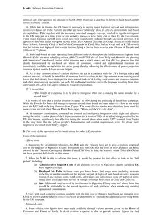 Ev w24 Defence Committee: Evidence




defences calls into question the rationale of SDSR 2010 which has a clear bias in favour of land-based aircraft
versus sea-based aircraft.
   14. While late in theatre, the UK found it necessary to deploy major logistical support and infrastructure
resources to Gioia del Colle, Akrotiri and other air bases “relatively” close to Libya to demonstrate land-based
air capabilities. This, together with the necessary over-land resupply convoys, resulted in signiﬁcant expense
to the UK taxpayer at a time when severe austerity measures were being put in place by the Government.
These major logistics support costs could have been signiﬁcantly reduced through sea-based airpower. It is
apposite to note the Italian viewpoint on this point: Vice Admiral Giuseppe de Giorgi (Inspector of the Italian
Navy Schools, formerly Chief of Staff of the Commander in Chief Fleet, Italian Navy) said at RUSI recently
that the Italians had deployed their carrier because ﬂying a Harrier from a carrier was 1/8 cost of Tornado and
1/10 cost of Typhoon.
   15. With land-based air units operating from different airﬁelds throughout the Mediterranean (ﬁghters from
Gioia del Colle; air-to-air refuelling tankers, AWACS and ISTAR aircraft from Sicily and Akrotiri), the planning
and execution of coordinated combat strike missions was a much slower and less effective process than that
clearly demonstrated by sea-based air: where all command, control and replenishment functions are
immediately available on site/within the carrier group thereby enhancing the effectiveness of power projection
missions against mobile Libyan armour targets.
   16. As a clear demonstration of constant readiness to act in accordance with the UK’s foreign policy and
national interests, it should be noted that all maritime forces involved in the Libya mission were standing naval
forces that had already been deployed for their normal tasks of defending trade routes and overseas interests
and other peacekeeping operations. As such, the additional maritime cost to the taxpayer resulting from their
deployment off Libya was largely related to weapons expenditure.
  17. It is said that:
           “The beneﬁt of experience is to be able to recognise when one is making the same mistake for a
           second time”.
   It is worthy of note that a similar situation occurred in 1956 during the politically ill-fated Suez campaign.
While the French Air Force did manage to operate aircraft from Israel and were relatively close to the target
areas the RAF had to ﬂy long distances from Cyprus. The most effective sorties were therefore those made by
carrier-borne aircraft. (See Phoenix Think Tank paper, “History of the Fleet Air Arm”.)
   18. In summary: coordination, command and control and intelligence integration whilst tight and effective
during the initial combat phase of the Libyan operation (as a result of 95% of air effort being provided by the
US) this became signiﬁcantly less effective during the second phase when under NATO control from Naples
at the very time that the Libyan people’s humanitarian and combat requirements were for closer more
responsive and much more timely support.

B. The costs of the operation and its implications for other UK operations
Costs of the operation
  Ofﬁcial costs
  1. Statements by Government Ministers, the MoD and the Treasury have yet to give a realistic empirical
cost to the taxpayer of Operation Ellamy. Parliament has been told that the costs of this Operation are being
covered by the Treasury Contingency Reserve Fund (CRV) but, to date, the National Audit Ofﬁce (NAO) has
not been provided full details on this matter.
  2. When the NAO is able to address this issue, it would be prudent for that ofﬁce to look at the “full
picture” including:
           (a) Administrative Support Costs of all elements involved in Operation Ellamy including UK
                base support costings.
           (b) Deployed Air Units Airframe costs per hours ﬂown; fuel usage costs including air-to-air
                refuelling of combat aircraft and the logistic support of deployed land-based air units; weapons
                transport and storage costs; hotel costs, allowances and subsistence costs of deployed units;
                rental costs associated with the use of foreign sovereign bases such as Gioia del Colle; etc.
           (c) Sea. Additional costs incurred by involvement in Operation Ellamy over and above those that
                would be attributable to the normal operation of such platforms when conducting standing
                operational commitments.
  3. Only with such complete costings available will the true cost of Britain’s land-based air initiative over
Libya be known and the relative costs of sea-based air determined to conclude the additional costs being borne
by the UK taxpayer.
  Estimated costs
  4. Some ofﬁcial cost ﬁgures have been made available through various answers given in the House of
Commons and House of Lords. In depth aviation expertise is able to provide realistic ﬁgures for fuel
 