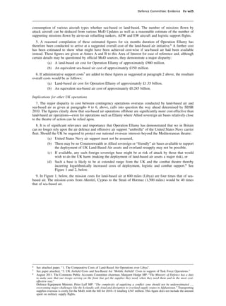 Defence Committee: Evidence Ev w25




consumption of various aircraft types whether sea-based or land-based. The number of missions ﬂown by
attack aircraft can be deduced from various MoD Updates as well as a reasonable estimate of the number of
supporting missions ﬂown by air-to-air refuelling tankers, AEW and EW aircraft and logistic support ﬂights.
   5. A reasoned compilation of these estimated ﬁgures for six months duration of Operation Ellamy has
therefore been conducted to arrive at a suggested overall cost of the land-based air initiative.6 A further cost
has been estimated to show what might have been achieved cost-wise if sea-based air had been available
instead. These ﬁgures are given at Annex A and B to this Area of Interest for ease of reference and, although
certain details may be questioned by ofﬁcial MoD sources, they demonstrate a major disparity:
           (a) A land-based air cost for Operation Ellamy of approximately £900 million.
           (b) An equivalent sea-based air cost of approximately £150 million.
  6. If administrative support costs7 are added to these ﬁgures as suggested at paragraph 2 above, the resultant
overall costs would be as follows:
           (a) Land-based air cost for Operation Ellamy of approximately £1.35 billion.
          (b) An equivalent sea-based air cost of approximately £0.245 billion.

Implications for other UK operations
   7. The major disparity in cost between contingency operations overseas conducted by land-based air and
sea-based air as given at paragraphs 4 to 6, above, calls into question the way ahead determined by SDSR
2010. The ﬁgures clearly show that sea-based air operations offshore are signiﬁcantly more cost-effective than
land-based air operations—even for operations such as Ellamy where Allied sovereign air bases relatively close
to the theatre of action can be relied upon.
  8. It is of signiﬁcant relevance and importance that Operation Ellamy has demonstrated that we in Britain
can no longer rely upon the air defence and offensive air support “umbrella” of the United States Navy carrier
ﬂeet. Should the UK be required to protect our national overseas interests beyond the Mediterranean theatre:
           (a) United States Navy air support must not be assumed,
           (b) There may be no Commonwealth or Allied sovereign or “friendly” air bases available to support
                 the deployment of UK Land-Based Air assets and overland resupply may not be possible,
           (c) If available, any such foreign sovereign base might be at risk of attack by those that would
                 wish to do the UK harm (making the deployment of land-based air assets a major risk), or
           (d) Such a base is likely to be at extended range from the UK and the combat theatre thereby
                 incurring logarithmically increased costs of deployment, logistic and combat support.8 See
                 Figure 1 and 2, below.
  9. In Figure 1, below, the mission costs for land-based air at 600 miles (Libya) are four times that of sea-
based air. The mission costs from Akrotiri, Cyprus to the Strait of Hormuz (1,500 miles) would be 40 times
that of sea-based air.




6
    See attached paper, “1. The Comparative Costs of Land-Based Air Operations over Libya”.
7
    See paper attached, “3. UK Airﬁeld Costs and Sea-Based Air ‘Mobile Airﬁeld’ Costs in support of Task Force Operations.”
8
    August 2011. The Commons Public Accounts Committee chairman, Margaret Hodge MP: “The Ministry of Defence has a duty
    to make sure that our troops serving on the front line get the supplies they need, when they need them and in the most cost-
    effective way.”
    Defence Equipment Minister, Peter Luff MP: “The complexity of supplying a conﬂict zone should not be underestimated …,
    overcoming major challenges like the Icelandic ash cloud and disruption to overland supply routes in Afghanistan.” Transporting
    supplies overseas is costly for the MoD, with the bill for 2010–11 totalling £347 million. This ﬁgure does not include the amount
    spent on military supply ﬂights.
 