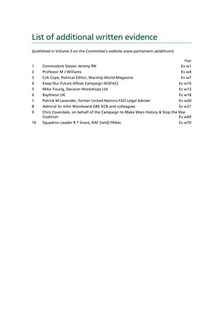 List of additional written evidence
(published in Volume II on the Committee’s website www.parliament.uk/defcom)

                                                                                  Page
1    Commodore Steven Jeremy RN                                                 Ev w1
2    Professor M J Williams                                                     Ev w4
3    CJA Cope, Political Editor, Warship World Magazine                         Ev w7
4    Keep Our Future Afloat Campaign (KOFAC)                                   Ev w10
5    Mike Young, Decision Workshops Ltd                                        Ev w13
6    Raytheon UK                                                               Ev w18
7    Patrick M Lavender, former United Nations FAO Legal Adviser               Ev w20
8    Admiral Sir John Woodward GBE KCB and colleagues                          Ev w21
9    Chris Coverdale, on behalf of the Campaign to Make Wars History & Stop the War
     Coalition                                                                  Ev w69
10   Squadron Leader R T Snare, RAF (retd) FRAes                               Ev w70
 
