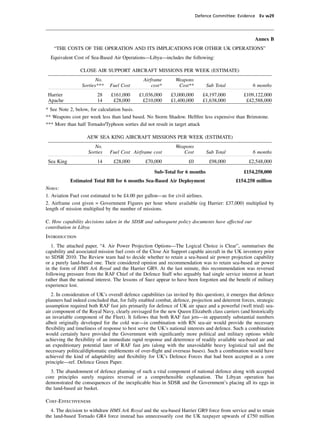 Defence Committee: Evidence Ev w29




                                                                                                        Annex B
    “THE COSTS OF THE OPERATION AND ITS IMPLICATIONS FOR OTHER UK OPERATIONS”
  Equivalent Cost of Sea-Based Air Operations—Libya—includes the following:

                 CLOSE AIR SUPPORT AIRCRAFT MISSIONS PER WEEK (ESTIMATE)
                         No.                    Airframe        Weapons
                  Sorties***    Fuel Cost           cost*        Cost**         Sub Total              6 months
 Harrier                 28     £161,000      £1,036,000      £3,000,000       £4,197,000         £109,122,000
 Apache                  14      £28,000       £210,000       £1,400,000       £1,638,000          £42,588,000
* See Note 2, below, for calculation basis.
** Weapons cost per week less than land based. No Storm Shadow. Hellﬁre less expensive than Brimstone.
*** More than half Tornado/Typhoon sorties did not result in target attack

                    AEW SEA KING AIRCRAFT MISSIONS PER WEEK (ESTIMATE)
                        No.                                     Weapons
                     Sorties    Fuel Cost Airframe cost            Cost         Sub Total              6 months
 Sea King                14      £28,000         £70,000               £0         £98,000            £2,548,000

                                                      Sub-Total for 6 months                      £154,258,000
            Estimated Total Bill for 6 months Sea-Based Air Deployment                        £154.258 million
Notes:
1. Aviation Fuel cost estimated to be £4.00 per gallon—as for civil airlines.
2. Airframe cost given = Government Figures per hour where available (eg Harrier: £37,000) multiplied by
length of mission multiplied by the number of missions.

C. How capability decisions taken in the SDSR and subsequent policy documents have affected our
contribution in Libya
Introduction
   1. The attached paper, “4. Air Power Projection Options—The Logical Choice is Clear”, summarises the
capability and associated mission fuel costs of the Close Air Support capable aircraft in the UK inventory prior
to SDSR 2010. The Review team had to decide whether to retain a sea-based air power projection capability
or a purely land-based one. Their considered opinion and recommendation was to retain sea-based air power
in the form of HMS Ark Royal and the Harrier GR9. At the last minute, this recommendation was reversed
following pressure from the RAF Chief of the Defence Staff who arguably had single service interest at heart
rather than the national interest. The lessons of Suez appear to have been forgotten and the beneﬁt of military
experience lost.
   2. In consideration of UK’s overall defence capabilities (as invited by this question), it emerges that defence
planners had indeed concluded that, for fully enabled combat, defence, projection and deterrent forces, strategic
assumption required both RAF fast jets primarily for defence of UK air space and a powerful (well tried) sea-
air component of the Royal Navy, clearly envisaged for the new Queen Elizabeth class carriers (and historically
an invariable component of the Fleet). It follows that both RAF fast jets—in apparently substantial numbers
albeit originally developed for the cold war—in combination with RN sea-air would provide the necessary
ﬂexibility and timeliness of response to best serve the UK’s national interests and defence. Such a combination
would certainly have provided the Government with signiﬁcantly more political and military options while
achieving the ﬂexibility of an immediate rapid response and deterrence of readily available sea-based air and
an expeditionary potential later of RAF fast jets (along with the unavoidable heavy logistical tail and the
necessary political/diplomatic enablements of over-ﬂight and overseas bases). Such a combination would have
achieved the kind of adaptability and ﬂexibility for UK’s Defence Forces that had been accepted as a core
principle—ref. Defence Green Paper.
  3. The abandonment of defence planning of such a vital component of national defence along with accepted
core principles surely requires reversal or a comprehensible explanation. The Libyan operation has
demonstrated the consequences of the inexplicable bias in SDSR and the Government’s placing all its eggs in
the land-based air basket.

Cost-Effectiveness
  4. The decision to withdraw HMS Ark Royal and the sea-based Harrier GR9 force from service and to retain
the land-based Tornado GR4 force instead has unnecessarily cost the UK taxpayer upwards of £750 million
 