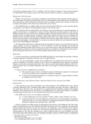 Ev w30 Defence Committee: Evidence




for the Libyan operation alone.9 This is in addition to the £6.1 billion of taxpayers’ money (forecast lifetime
cost differential)10 that could have been saved if this decision had been reversed—as originally planned.

Operational Effectiveness
   5. Within a few short hours of the launch of Operation United Protector (that coincided with the signing of
the United Nations Security Council Resolution 1973), sea-based platforms and aircraft from the United States
Navy, Royal Navy and the French Navy destroyed Libya’s air defence system with a barrage of missile and
air strikes. The majority of the strikes were carried out by the U.S. Navy.
   6. The SDSR decision to withdraw HMS Ark Royal and the Harrier GR9 from service prevented Britain
from playing a more effective and immediately responsive role from the outset.
  7. This decision further prevented Britain from playing a more meaningful part in sustained operations in
support of rebel forces. As submitted in section A of this submission, sea-based airpower in the form of
Harriers launched from the USS Kearsarge and Rafale Fighters launched from the Charles de Gaulle provided
the bulk of close air support missions in support of rebel forces until the USS Kearsarge was withdrawn for
political reasons. Even then, Reuters reports that approximately 40% of all strike missions were ﬂown by
Charles de Gaulle ﬁghters. The availability of HMS Ark Royal and the Harrier GR9 would have signiﬁcantly
increased the percentage of missions ﬂown by sea-based air and more effectively and responsively than the
more costly Tornado/Typhoon combination.
  8. The operational effectiveness of land-based aircraft operating from ranges of at least 600 miles has been
widely criticised. As given at paragraph 11 of Area of Interest A, above, the planning and execution of
coordinated land-based combat strike missions was a much slower process than that achievable and already
demonstrated by sea-based air (where all supporting functions are available on site/within the carrier group)—
thereby limiting the effectiveness of such missions against mobile Libyan armour targets.

Discussion
  9. It must be beyond any reasonable doubt that SDSR 2010 failed to acknowledge the possibility of Britain
becoming engaged in contingency operations such as Uniﬁed Protector.
   10. It is also not unreasonable to suggest that the SDSR team were beguiled into total reliance upon the
perceived capabilities of the RAF’s fast jets to the exclusion of complementary Fleet Harriers; unwarranted
reliance was assumed concerning United States Navy carrier air power being readily available for the U.K.’s
political purposes and an unreliable dependence upon allies for the support of all British Expeditionary Force
operations.
     11. These two errors of judgement have resulted in:
             (a) The taxpayer having to fund an exorbitantly expensive land-based air operation over Libya that
                 is far less cost effective than an equivalent sea-based air operation.
            (b) A need for the Coalition Government to re-examine its decision “to gap the British sea-based
                 air capability until at least 2020”.

D. The implications of this Operation [Libya—Operation Ellamy] for the outcomes of the SDSR
Introduction
   1. Libya operations may well be proclaimed a successful vindication of the SDSR Defence cuts—already
claimed to demonstrate UK’s continuing ability deploy with ﬂexibility and agility and make a difference on
the world stage. The truth is the very opposite. It is essential that this Committee recognises the degraded
capabilities of the Defence Forces directly due to the SDSR that have in effect put the Defence of the Realm
at unnecessarily increased risk. It is no reassurance that all will be reversed by 2020.
     2. The SDSR seems to have two over-riding considerations
             (a) to sustain Afghanistan at all costs and then to inﬂict a further swathe of Defence cuts; and
             (b) to justify the reduction of all non-Afghanistan essential forces by skewing Defence Assumptions
                 to the least likely—so as to allow ministers to claim that the nation has retained armed forces
                 sufﬁcient to respond to all reasonable risks—until 2020.
   3. Libya has quickly and embarrassingly demonstrated the false premise of the SDSR that UK could safely
reduce its Armed Services to a bare minimum (until 2020) and that the risks were acceptable. Libya has further
demonstrated that the UK does not have the capacity to act unilaterally or even effectively in the Nation’s
interests—albeit where these are shared—nor can reliance be placed upon allies. A main plank of Defence
Strategy appears to have been the acceptance not so much of allied assistance as a force multiplier but of near
total reliance upon allied military assets. The altogether unreliable response of NATO partners in Afghanistan
9
     See Areas of Interest A and B for more details.
10
     MoD DOC Audit, 2010:
     Cost of retaining Tornado GR4 in service: £7.5 billion.
     Cost of retaining Harrier GR9 in service: £1.4 billion.
 