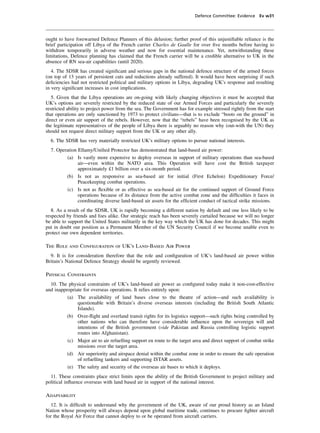 Defence Committee: Evidence Ev w31




ought to have forewarned Defence Planners of this delusion; further proof of this unjustiﬁable reliance is the
brief participation off Libya of the French carrier Charles de Gaulle for over ﬁve months before having to
withdraw temporarily in adverse weather and now for essential maintenance. Yet, notwithstanding these
limitations, Defence planning has claimed that the French carrier will be a credible alternative to UK in the
absence of RN sea-air capabilities (until 2020).
   4. The SDSR has created signiﬁcant and serious gaps in the national defence structure of the armed forces
(on top of 13 years of persistent cuts and reductions already suffered). It would have been surprising if such
deﬁciencies had not restricted political and military options in Libya, degrading UK’s response and resulting
in very signiﬁcant increases in cost implications.
   5. Given that the Libya operations are on-going with likely changing objectives it must be accepted that
UK’s options are severely restricted by the reduced state of our Armed Forces and particularly the severely
restricted ability to project power from the sea. The Government has for example stressed rightly from the start
that operations are only sanctioned by 1973 to protect civilians—that is to exclude “boots on the ground” in
direct or even air support of the rebels. However, now that the “rebels” have been recognised by the UK as
the legitimate representatives of the people of Libya there is arguably no reason why (out-with the UN) they
should not request direct military support from the UK or any other ally.
  6. The SDSR has very materially restricted UK’s military options to pursue national interests.
  7. Operation Ellamy/Uniﬁed Protector has demonstrated that land-based air power:
         (a) Is vastly more expensive to deploy overseas in support of military operations than sea-based
               air—even within the NATO area. This Operation will have cost the British taxpayer
               approximately £1 billion over a six-month period.
         (b) Is not as responsive as sea-based air for initial (First Echelon) Expeditionary Force/
               Peacekeeping combat operations.
         (c) Is not as ﬂexible or as effective as sea-based air for the continued support of Ground Force
               operations because of its distance from the active combat zone and the difﬁculties it faces in
               coordinating diverse land-based air assets for the efﬁcient conduct of tactical strike missions.
   8. As a result of the SDSR, UK is rapidly becoming a different nation by default and one less likely to be
respected by friends and foes alike. Our strategic reach has been severely curtailed because we will no longer
be able to support the United States militarily in the key way which the UK has done for decades. This might
put in doubt our position as a Permanent Member of the UN Security Council if we become unable even to
protect our own dependent territories.

The Role and Conﬁguration of UK’s Land-Based Air Power
  9. It is for consideration therefore that the role and conﬁguration of UK’s land-based air power within
Britain’s National Defence Strategy should be urgently reviewed.

Physical Constraints
  10. The physical constraints of UK’s land-based air power as conﬁgured today make it non-cost-effective
and inappropriate for overseas operations. It relies entirely upon:
          (a) The availability of land bases close to the theatre of action—and such availability is
               questionable with Britain’s diverse overseas interests (including the British South Atlantic
               Islands).
          (b) Over-ﬂight and overland transit rights for its logistics support—such rights being controlled by
               other nations who can therefore have considerable inﬂuence upon the sovereign will and
               intentions of the British government (vide Pakistan and Russia controlling logistic support
               routes into Afghanistan).
          (c) Major air to air refuelling support en route to the target area and direct support of combat strike
               missions over the target area.
          (d) Air superiority and airspace denial within the combat zone in order to ensure the safe operation
               of refuelling tankers and supporting ISTAR assets.
          (e) The safety and security of the overseas air bases to which it deploys.
  11. These constraints place strict limits upon the ability of the British Government to project military and
political inﬂuence overseas with land based air in support of the national interest.

Adaptability
   12. It is difﬁcult to understand why the government of the UK, aware of our proud history as an Island
Nation whose prosperity will always depend upon global maritime trade, continues to procure ﬁghter aircraft
for the Royal Air Force that cannot deploy to or be operated from aircraft carriers.
 