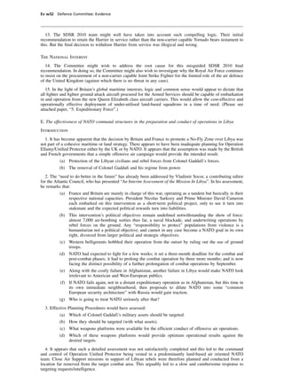 Ev w32 Defence Committee: Evidence




   13. The SDSR 2010 team might well have taken into account such compelling logic. Their initial
recommendation to retain the Harrier in service rather than the non-carrier capable Tornado bears testament to
this. But the ﬁnal decision to withdraw Harrier from service was illogical and wrong.

The National Interest
   14. The Committee might wish to address the root cause for this misguided SDSR 2010 ﬁnal
recommendation. In doing so, the Committee might also wish to investigate why the Royal Air Force continues
to insist on the procurement of a non-carrier capable Joint Strike Fighter for the limited role of the air defence
of the United Kingdom (against which there is no threat in any case).
   15. In the light of Britain’s global maritime interests, logic and common sense would appear to dictate that
all ﬁghter and ﬁghter ground attack aircraft procured for the Armed Services should be capable of embarkation
in and operation from the new Queen Elizabeth class aircraft carriers. This would allow the cost-effective and
operationally effective deployment of under-utilised land-based squadrons in a time of need. (Please see
attached paper, “5. Expeditionary Force”.)

E. The effectiveness of NATO command structures in the preparation and conduct of operations in Libya
Introduction
  1. It has become apparent that the decision by Britain and France to promote a No-Fly Zone over Libya was
not part of a cohesive maritime or land strategy. There appears to have been inadequate planning for Operation
Ellamy/Uniﬁed Protector either by the UK or by NATO. It appears that the assumption was made by the British
and French governments that a simple offensive air campaign would provide the intended result:
          (a) Protection of the Libyan civilians and rebel forces from Colonel Gaddafi’s forces.
          (b) The removal of Colonel Gaddaﬁ and his regime from power.
   2. The “need to do better in the future” has already been addressed by Vladimir Socor, a contributing editor
for the Atlantic Council, who has presented “An Interim Assessment of the Mission In Libya”. In his assessment,
he remarks that:
          (a) France and Britain are mainly in charge of this war, operating as a tandem but basically in their
              respective national capacities. President Nicolas Sarkozy and Prime Minister David Cameron
              each embarked on this intervention as a short-term political project, only to see it turn into
              stalemate and the expected political rewards turn into liabilities.
          (b) This intervention’s political objectives remain undeﬁned notwithstanding the show of force:
              almost 7,000 air-bombing sorties thus far, a naval blockade, and underwriting operations by
              rebel forces on the ground. Any “responsibility to protect” populations from violence is a
              humanitarian not a political objective; and cannot in any case become a NATO goal in its own
              right, divorced from larger political and strategic objectives.
          (c) Western belligerents hobbled their operation from the outset by ruling out the use of ground
              troops.
          (d) NATO had expected to ﬁght for a few weeks; it set a three-month deadline for the combat and
              post-combat phases; it had to prolong the combat operation by three more months; and is now
              facing the distinct possibility of a further prolongation of combat operations by September.
          (e) Along with the costly failure in Afghanistan, another failure in Libya would make NATO look
              irrelevant to American and West-European publics.
           (f) If NATO fails again, not in a distant expeditionary operation as in Afghanistan, but this time in
               its own immediate neighbourhood, then proposals to dilute NATO into some “common
               European security architecture” with Russia would gain traction.
          (g) Who is going to treat NATO seriously after that?
  3. Effective Planning Procedures would have assessed:
          (a) Which of Colonel Gaddafi’s military assets should be targeted.
          (b) How they should be targeted (with what assets).
          (c) What weapons platforms were available for the efﬁcient conduct of offensive air operations.
          (d) Which of these weapons platforms would provide optimum operational results against the
              desired targets.
   4. It appears that such a detailed assessment was not satisfactorily completed and this led to the command
and control of Operation Uniﬁed Protector being vested in a predominantly land-based air oriented NATO
team. Close Air Support missions in support of Libyan rebels were therefore planned and conducted from a
location far removed from the target combat area. This arguably led to a slow and cumbersome response to
targeting requests/intelligence.
 