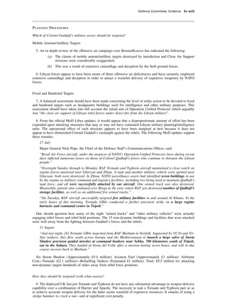 Defence Committee: Evidence Ev w33




Planning Procedures

Which of Colonel Gaddafi’s military assets should be targeted?

Mobile Armour/Artillery Targets

  5. An in depth review of the offensive air campaign over Bosnia/Kosovo has indicated the following:
          (a) The claims of mobile armour/artillery targets destroyed by interdiction and Close Air Support
              missions were considerably exaggerated;
          (b) This was a result of extensive camouﬂage and deception by the Serb ground forces.

   6. Libyan forces appear to have been aware of these offensive air deﬁciencies and have certainly employed
extensive camouﬂage and deception in order to attract a wasteful delivery of expensive weaponry by NATO
forces.


Fixed and Hardened Targets

  7. A balanced assessment should have been made concerning the level of strike action to be devoted to ﬁxed
and hardened targets such as headquarter buildings used for intelligence and other military purposes. This
assessment should have taken into full account the initial aim of Operation Uniﬁed Protector which arguably
was “the close air support of Libyan rebel forces under direct ﬁre from the Libyan military”.

  8. From the ofﬁcial MoD Libya updates, it would appear that a disproportionate amount of effort has been
expended upon attacking structures that may or may not have contained Libyan military planning/intelligence
units. The operational effect of such missions appears to have been marginal at best because it does not
appear to have diminished Colonel Gaddafi’s onslaught against the rebels. The following MoD updates support
these remarks:
    27 July
    Major General Nick Pope, the Chief of the Defence Staff’s Communications Ofﬁcer, said:
    “Royal Air Force aircraft, under the auspices of NATO’s Operation Uniﬁed Protector, have during recent
    days inﬂicted numerous losses on those of Colonel Qadhafi’s forces who continue to threaten the Libyan
    people.”
    “Overnight Sunday through to Monday, RAF Tornado and Typhoon aircraft maintained a close watch on
    regime forces mustered near Gharyan and Zlitan. A tank and another military vehicle were spotted near
    Gharyan; both were destroyed. At Zlitan, NATO surveillance assets had identiﬁed seven buildings in use
    by the regime as military command and logistics facilities, including two being used to maintain Qadhafi’s
    tank force, and all were successfully attacked by our aircraft. One armed truck was also destroyed.
    Meanwhile, patrols also continued over Brega in the east, where RAF jets destroyed another of Qadhafi’s
    storage facilities, as well as an additional ﬁve armed trucks.”
    “On Tuesday, RAF aircraft successfully targeted ﬁve military facilities in and around Al Khums. In the
    early hours of this morning, Tornado GR4s conducted a further precision strike on a large regime
    barracks and command centre in Tripoli.”

  One should question how many of the eight “armed trucks” and “other military vehicles” were actually
engaging rebel forces and rebel held positions. The 15 non-dynamic buildings and facilities that were attacked
were well away from the ﬁghting between Gaddafi’s forces and the rebels.
    11 August
    “And last night, [6] Tornado GR4s launched from RAF Marham in Norfolk. Supported by VC10 and Tri-
    Star tankers, they ﬂew south across Europe and the Mediterranean to launch a large salvo of Storm
    Shadow precision guided missiles at command bunkers near Sebha, 700 kilometres south of Tripoli,
    out in the Sahara. They landed at Gioia del Colle after a mission lasting seven hours, and will in due
    course recover back to Marham.”

  Six Storm Shadow (Approximately £5.4 million): Aviation Fuel (Approximately £1 million): Airframe
Cost—Tornado (£2.1 million)—Refuelling Tankers (Estimated £1 million). Total: £9.5 million for attacking
non-dynamic targets hundreds of miles away from rebel force positions.


How they should be targeted (with what assets)?

   9. The deployed UK fast jets Tornado and Typhoon do not have any substantial advantage in weapon delivery
capability over a combination of Harrier and Apache. The necessity to task a Tornado and Typhoon pair so as
to achieve accurate weapon delivery for the latter seems wasteful of expensive resources. It smacks of using a
sledge hammer to crack a nut—and at signiﬁcant cost penalty.
 