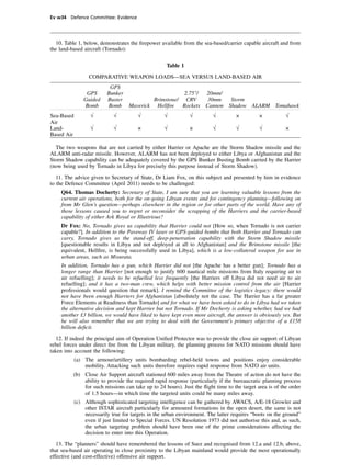 Ev w34 Defence Committee: Evidence




  10. Table 1, below, demonstrates the ﬁrepower available from the sea-based/carrier capable aircraft and from
the land-based aircraft (Tornado):

                                                    Table 1

                  COMPARATIVE WEAPON LOADS—SEA VERSUS LAND-BASED AIR
                           GPS
                 GPS      Bunker                        2.75"/        20mm/
                Guided    Buster             Brimstone/ CRV            30mm   Storm
                Bomb      Bomb      Maverick Hellﬁre Rockets          Cannon Shadow ALARM Tomahawk
Sea-Based          √         √          √          √           √         √         ×         ×           √
Air
Land-              √         √          ×          √           ×         √         √         √           ×
Based Air

  The two weapons that are not carried by either Harrier or Apache are the Storm Shadow missile and the
ALARM anti-radar missile. However, ALARM has not been deployed to either Libya or Afghanistan and the
Storm Shadow capability can be adequately covered by the GPS Bunker Busting Bomb carried by the Harrier
(now being used by Tornado in Libya for precisely this purpose instead of Storm Shadow).

   11. The advice given to Secretary of State, Dr Liam Fox, on this subject and presented by him in evidence
to the Defence Committee (April 2011) needs to be challenged:
    Q64. Thomas Docherty: Secretary of State, I am sure that you are learning valuable lessons from the
    current air operations, both for the on-going Libyan events and for contingency planning—following on
    from Mr Glen’s question—perhaps elsewhere in the region or for other parts of the world. Have any of
    those lessons caused you to regret or reconsider the scrapping of the Harriers and the carrier-based
    capability of either Ark Royal or Illustrious?
    Dr Fox: No, Tornado gives us capability that Harrier could not [How so, when Tornado is not carrier
    capable?]. In addition to the Paveway IV laser or GPS-guided bombs that both Harrier and Tornado can
    carry, Tornado gives us the stand-off, deep-penetration capability with the Storm Shadow missile
    [questionable results in Libya and not deployed at all to Afghanistan] and the Brimstone missile [the
    equivalent, Hellﬁre, is being successfully used in Libya], which is a low-collateral weapon for use in
    urban areas, such as Misurata.
    In addition, Tornado has a gun, which Harrier did not [the Apache has a better gun]; Tornado has a
    longer range than Harrier [not enough to justify 600 nautical mile missions from Italy requiring air to
    air refuelling]; it needs to be refuelled less frequently [the Harriers off Libya did not need air to air
    refuelling]; and it has a two-man crew, which helps with better mission control from the air [Harrier
    professionals would question that remark]. I remind the Committee of the logistics legacy: there would
    not have been enough Harriers for Afghanistan [absolutely not the case. The Harrier has a far greater
    Force Elements at Readiness than Tornado] and for what we have been asked to do in Libya had we taken
    the alternative decision and kept Harrier but not Tornado. If Mr Docherty is asking whether, had we had
    another £3 billion, we would have liked to have kept even more aircraft, the answer is obviously yes. But
    he will also remember that we are trying to deal with the Government’s primary objective of a £158
    billion deﬁcit.

   12. If indeed the principal aim of Operation Uniﬁed Protector was to provide the close air support of Libyan
rebel forces under direct ﬁre from the Libyan military, the planning process for NATO missions should have
taken into account the following:
            (a) The armour/artillery units bombarding rebel-held towns and positions enjoy considerable
                mobility. Attacking such units therefore requires rapid response from NATO air units.
          (b) Close Air Support aircraft stationed 600 miles away from the Theatre of action do not have the
              ability to provide the required rapid response (particularly if the bureaucratic planning process
              for such missions can take up to 24 hours). Just the ﬂight time to the target area is of the order
              of 1.5 hours—in which time the targeted units could be many miles away.
            (c) Although sophisticated targeting intelligence can be gathered by AWACS, A/E-18 Growler and
                other ISTAR aircraft particularly for armoured formations in the open desert, the same is not
                necessarily true for targets in the urban environment. The latter requires “boots on the ground”
                even if just limited to Special Forces. UN Resolution 1973 did not authorise this and, as such,
                the urban targeting problem should have been one of the prime considerations affecting the
                decision to enter into this Operation.

   13. The “planners” should have remembered the lessons of Suez and recognised from 12.a and 12.b, above,
that sea-based air operating in close proximity to the Libyan mainland would provide the most operationally
effective (and cost-effective) offensive air support.
 