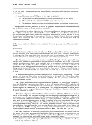 Ev w36 Defence Committee: Evidence




F. The “end game”: What would a successful outcome look like and how do current operations contribute to
achieving this?

     1. A successful outcome from a NATO point of view might be signiﬁed by:
             (a) The guaranteed end of Colonel Gaddafi’s military operations against his own people.
             (b) The complete desertion of Colonel Gaddafi’s forces to the rebel cause.
             (c) The abdication of all power within Libya by Colonel Gaddaﬁ, his family and his inner circle.

  Whether such an outcome is possible in the light of the entrenched and partisan tribal interests within Libya
and the thirst for revenge on all sides must be in some doubt.11

   2. Current offensive air support operations need to be concentrated upon the interdiction and destruction of
those military units that continue to bombard rebel positions and rebel held towns. Bringing more intensive
ﬁre to bear on these active combat units of the Libyan army would signal to the latter that they are on the
losing side and would encourage the necessary mass desertion of Gaddafi’s forces to the newly recognised
interim Libyan government. Rebel forces could then advance upon Tripoli with immunity from attack and
Gaddaﬁ would be ﬁnished.


G. The broader implications of the intervention in Libya in the context of reacting to instability in the wider
region

Introduction

   1. The implications of the intervention in Libya and the lessons learned from that intervention are far-
reaching particularly in the context of reacting to instability in the “wider region”. (Hopefully, the Committee
is referring to the global stage and to those key areas that could have a damaging effect upon the British
economy if threatened by instability, military confrontation and/or militant terrorist action.)

   2. The Defence planners did not envisage either the so-called “Arab Spring” or the Libya uprising. This may
not be a failing but what has been undoubtedly a failure of strategic planning has been to base UK’s defence
planning upon the presumed absence in the foreseeable future of any such risks to national interests—having
admitted that such turmoil has always been unpredictable. In any case there had been plenty of indications of
instability across the Middle East—with persistent threats from Iran in the region to the Persian Gulf, failed or
failing states in Yemen and Somalia, piracy across the Indian Ocean and the Falklands—before beginning to
assess direct risks of terrorism to UK and coastal waters. To which may be added now serious instability
in Syria.

  3. It is incomprehensible how in the face of such evidence of global instability and threat UK’s Defence
planners took what they claim to have been a “justiﬁable risk” to downgrade UK’s Defence Forces, their
ﬂexible capabilities (already stretched) and deterrent credibility. This was a conscious choice that has
misdirected national priorities.

   4. UK’s national interests are very much served by stability in the Middle East and across the Arab world—
hence the Middle East is a prime concern. Failure in Libya will seriously undermine UK’s credibility and
deterrent potential—it is vital both diplomatically and militarily that UK succeeds in ridding the region of such
a malign inﬂuence as Gaddafi—not so as to impose upon Libya a western democracy nor indeed perfect
governance but to ensure a regime at least closer to the precepts of enlightened values and a nation that can
re-join the community of nations.

   5. Primarily, it is diplomatic effort that achieves political, commercial and trading stability; indeed this may
also be the only means of later coercion in the form of sanctions. Diplomatic choices are reduced especially in
circumstances where there are no military options. UK has committed itself to global inﬂuence—and that, with
our Commonwealth and Overseas Territories, rightly is a national expectation. Confusion will persist for a
while about the degree of national interests served in Afghanistan but it will be important that UK does not
revert into isolationism as did post-Vietnam USA. UK has taken the decision that national interests as well as
defence are best served by not “opting out”. It is dishonest and a false reassurance therefore to so degrade the
nation’s Defence Forces whilst claiming global potential. This has clearly been noted in the world press and
has done little for the UK’s standing. It must be plainly stated that impotent Armed Services dramatically
reduce diplomatic choices—such that we have been deprived of both “a loud voice” and a “big stick”.

   6. The SDSR has rendered the armed services unbalanced. Politicians have failed to convince the nation that
just because UK no longer faces the potential annihilation of all-out nuclear war, the lesser defence risks can
be discounted—even if more likely and apparent. It is vital that Defence Planning should be shielded from
such short term subjectivity and should serve national defence interests more honestly.
11
     “Tribal Rifts Threaten to Undermine Libya Uprising.” David D Kirkpatrick reported from Tripoli, and C J Chivers from Zintan,
     Libya. The New York Times, 13 August 2011
 