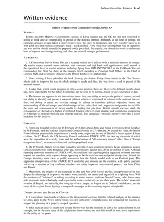 Defence Committee: Evidence Ev w1



Written evidence
                            Written evidence from Commodore Steven Jermy RN
Summary
  Events, and Her Majesty’s Government’s actions in Libya suggest that the UK has still not recovered its
ability to think and act strategically in pursuit of the national interest. Although, at the time of writing, the
campaign appears to have taken a more positive turn, this may be temporary, and very possibly more to do
with good luck than with good strategy. Luck—good and bad—very often plays an important role in operations
and war, and we should naturally be prepared to ride good luck. But equally, we should also work to understand
how to improve our strategy-making and, thus, our overall strategic performance.

Background
  1. I, Commodore Steven Jermy RN, am a recently retired naval ofﬁcer, with a particular interest in strategy.
My service career spanned carrier aviation, ship command and high level staff appointments and I served: at
the operational level in carrier aviation, including ﬂying from HMS INVINCIBLE in the Falklands War and
commanding the Fleet Air Arm; at the strategic level, including as Principal Staff Ofﬁcer to the Chief of
Defence Staff and as Strategy Director in the British Embassy in Afghanistan.
  2. Since retiring, I have published the book Strategy for Action: Using Force wisely in the 21st Century,
which seeks to improve the way in which strategy is made and, thus, the way force is used in pursuit of the
national interest.
  3. I judge that, whilst recent progress in Libya seems positive, there are likely to be difﬁcult months ahead
and, more importantly for the Select Committee, key lessons to be learned, based on our experience to date.
   4. The lessons are apparent in six inter-related areas: ﬁrst, our ability to analyse the political context; second,
our ability to identify and pursue a coherent political objective, calculated in relation to the national interest;
third, our ability to create and execute strategy to deliver an identiﬁed political objective; fourth, our
understanding of the advantages and disadvantages of air, rather than land, support to indigenous forces; ﬁfth,
the costs and consequences of being unable to deploy fast jets from British aircraft carriers; sixth, the
consequences of the lack of a higher level British foreign policy or grand strategy and institutional competency
in Whitehall in strategic-thinking and strategy-making. The campaign’s strategic narrative provides a useful
backdrop for the analysis.

Narrative
   5. Following peaceful protests on 15 February 2011, the Libyan Army and Police were forced from Benghazi
by 18 February, and the National Transitional Council formed on 27 February. At around this time, the British
Prime Minister proposed the imposition of a no-ﬂy zone, to prevent the use of Gaddafi’s forces against Libyan
civilians. On 17 March, the UN Security Council authorised UNSCR 1973, the two key elements of which
were the imposition of a no-ﬂy zone and the authorisation of “all necessary means”, other than a “foreign
occupation force”, to protect civilian and civilian-populated areas.
  6. On 19 March, French forces, later joined by aircraft of most coalition partners, began operations against
Libyan ground forces in the Benghazi areas and, more broadly, against the Libyan air-defence system. Although
operating under the authority of UNSCR 1973, the coalition’s air targeting policy suggested an intent that went
beyond the mandate, with regime change appearing to be the tacit but unstated political objective. Indeed, the
Foreign Secretary made clear in public statements that the British would wish to see Gaddaﬁ gone. This
aggressive interpretation of the UNSCR 1973 inevitably put pressure on the coalition, with public concerns
voiced by a number of key coalition members and other important international powers, not least China
and Russia.
  7. Meanwhile, the progress of the campaign in May and June 2011 was to-and-fro, unsurprisingly given that,
despite the advantage of air power, the rebels were, initially, not armed and organized as a ﬁghting force. With
the assistance of “advisors” including, according to some sources, coalition Special Forces, rebel forces were
able to operate more effectively, and in particular more consistently secure their gains. The rebels’ successful
invasion of Tripoli, and critically, the rising up of local people, in August led to Gaddafi’s withdrawal, and the
rump of the regime forces ﬁghting a rearguard campaign in the remaining regime strongholds.

Understanding the Political Context
   8. It is not clear, based on the evidence of the Government’s actions, that the political analysis of the situation
in Libya, prior to the West’s intervention, was not sufﬁciently comprehensive, nor contained the insights, to
support the planning of a properly scoped operation.
   9. What such an analysis ought ﬁrst to have shown was that the situation in Libya was quite different to, for
example, that in the early days of the Afghanistan intervention; and that this would, in turn, have implications
for the utility of air power.
 