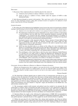 Defence Committee: Evidence Ev w37




Discussion
  7. Discussion of these implications/lessons should be placed in the context of:
          (a) Unilateral action by Britain in defence of Britain’s overseas interests.
          (b) Action as part of a coalition of forces, whether under the auspices of NATO or other
               international bodies.
  8. Such discussion demands an answer to the question, “How much more costly will the projection of air
power be using land-based resources rather than sea-based resources if required to be deployed at much
greater range from the UK than Libya/Italy?”

Lessons Learned
   9. The earlier part of this Submission has highlighted various lessons that need to be learned prior to Britain
reacting to and becoming involved in further overseas interventions in pursuit of our nation’s national interest:
           (a) Airpower in its own right and in isolation is not a panacea for the resolution of armed conﬂicts.
           (b) The deployment of land-based air power independent of any cohesive maritime or land strategy
                 is non-cost-effective and can suffer from severe operational limitations associated with that
                 “independence”. As occurred in the Suez campaign, the principal limitation is an inability to
                 react rapidly and responsively to the real-time needs of ground forces resulting from long transit
                 distances to the target area and bureaucratic planning procedures.
           (c) Sea-based air power is fully integrated within the cohesive structure of Carrier Battle Groups
                 and of Amphibious Battle Groups. Its efﬁcient command and control within the ﬂeet
                 organisation provides for rapid and effective reaction to the needs of ground forces ashore
                 without reliance on third party organisations.
           (d) NATO has been described today as an alliance of the willing. It is now evident that in the
                 absence of overwhelming common threat (eg the Cold War) NATO members are inﬂuenced by
                 their own (changing) political agenda and imperatives. Hence dependence upon allied support
                 or assets as the means of projecting UK’s own national interests is delusional.
           (e) The unwillingness of the United States to take the active lead in Operation Uniﬁed Protector
                 or to provide one of its strike carriers to support the Operation has signalled the end to the
                 automatic reliance placed by Britain and other nations on the U.S. Navy “air defence umbrella”.
                 This ought to sound a stark warning of US opposition to such vital UK interests as the defence
                 of the Falklands, if that is perceived to run counter to US interests in S America.
            (f) Operation Ellamy/Operation Uniﬁed Protector was launched without proper planning by NATO
                 or individual nations, including Britain, and without a balanced assessment of which military
                 resources were best suited to achieving the aims of the Operation in the most efﬁcient manner.

Unilateral Action by Britain in Defence of Britain’s Overseas Interests
    “Whereas any European power has to support a vast army ﬁrst of all, we in this fortunate, happy island,
    relieved by our insular position of a double burden, may turn our undivided efforts and attention to the
    Fleet. Why should we sacriﬁce a game in which we are sure to win to play a game in which we are bound
    to lose?”
                                                                                         Winston Churchill.
   10. The Island State of Britain depends upon its global sea lines of communication and trade for its very
existence. In turn, the protection of its trade routes and access to foreign markets depends upon the mobility
and ﬂexibility of its maritime forces and those of its allies. The Centre for Economics and Business Research
(CEBR) predict that, over the next 20 years, the U.K.’s imports delivered by sea will grow 287% by volume
and exports by sea 119% by volume. Furthermore they show that Britain’s trade will shift from “short haul”
origins and destinations across the Channel to “long haul” origins and destinations in the Middle East, Asia
and elsewhere around the world.
  11. The increasingly troubled world economic and political scene has resulted in our principal ally, the
United States of America, being overstretched and under resourced and it is now impractical to suggest that
the world’s trade routes can be adequately protected by the United States alone. We cannot and should not
therefore rely entirely upon our NATO allies for providing a sustainable umbrella of protection for our Global
National Interests but should strengthen our Forces and enhance our Commonwealth co-operations.
   12. Operation Ellamy has taught us that, following the implementation of SDSR 2010 recommendations,
Britain’s armed forces are not adequately conﬁgured or equipped for independent Expeditionary Task Force or
truly global operations—primarily because we have gapped our aircraft carrier/sea-based air capability.
   13. Without the part played by the United States Navy during initial operations, the Libyan air defence
infrastructure and weapon systems could not have been destroyed and made impotent. Without such destruction
and airspace denial/air supremacy being achieved by the U.S., the U.K.’s land-based offensive air support
 