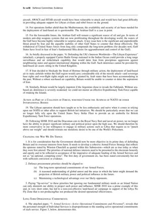 Ev w38 Defence Committee: Evidence




aircraft, AWACS and ISTAR aircraft would have been vulnerable to attack and would have had great difﬁculty
in providing adequate support for Libyan civilians and rebel forces on the ground.
  14. For operations further aﬁeld than the Mediterranean, the availability and security of air bases needed for
the deployment of land-based air is questionable. The Arabian Gulf is a case in point.
   15. For the foreseeable future, the Arabian Gulf will remain a signiﬁcant source of oil and gas. In terms of
modern anti-ship weapons systems that are now proliferating throughout the developing world, the waters of
the Gulf have become highly vulnerable to surprise attack. A key issue here is the signiﬁcant and unpredictable
threat posed by Iran and the arguable inability of other Gulf States to counter that threat effectively. The
withdrawal of United States forces from Iraq only compounds the long-term problem (for decades now, Gulf
States have lived in fear of Iran’s fundamental Shia desire for aggrandisement and control of the Gulf).
   16. As brieﬂy discussed in the paper, “6. Defending the UK’s Interests Worldwide—The Libyan Experience”
(attached), a properly equipped Carrier Battle Group stationed in the Indian Ocean could provide a long range
surveillance and air strike/attack capability that would deter Iran from precipitous aggression against
neighbouring states and against international shipping within the Gulf. Such deterrence cannot be provided by
land-based air assets sitting in the United Kingdom.
   17. If Iran decided to blockade the Strait of Hormuz through military action, the deployment of land-based
air to static airﬁelds within the Gulf region would carry considerable risk of the missile attack—and sovereign
base rights and over-ﬂight rights might not even be granted by Arab states that have been accommodating in
the past. Without a robust sea-based air capability, Britain would be unable to counter or deter the aspirations
of Iran.
   18. Similarly, Britain would be largely impotent if the Argentine chose to invade the Falklands. Without sea-
based air, deterrence is severely weakened: we could not muster an effective Expeditionary Task Force capable
of retaking the Islands.

Action as Part of a Coalition of Forces, whether Under the Auspices of NATO or other
International Bodies
  19. The Libyan operation should have taught us to be less enthusiastic and naïve when it comes to relying
upon our NATO or other allies to support British led initiatives. We should be particularly aware that we can
no longer fully rely upon the United States Navy Strike Fleet to provide an air umbrella for British
Expeditionary Task Force operations.
  20. Following SDSR 2010 and the Draconian cuts to the Royal Navy ﬂeet and naval air power, we no longer
have the ability to project signiﬁcant military and political power upon the high seas. We should therefore be
more conservative in our willingness to engage in military actions such as Libya that require us to “punch
above our weight” and should restrain our moralistic desire to be one of the World’s Policemen.

Changing the Way We Do Things
  1. It is for consideration that the Government should now be more objective in its prime duty of defending
Britain and its overseas interests from harm. It needs to develop a cohesive Armed Forces Strategy that reﬂects
the opinions stated by Winston Churchill as quoted within this Submission—which are as true today as when
they were ﬁrst uttered. The priorities of national defence interests need to be presented to the electorate honestly
and openly and to be reﬂected in acceptance of the imperative of adequate funding of the Armed Services and
not as “an optional, competing extra”. The ﬁrst duty of government etc. has been stated conveniently but not
with sufﬁcient conviction or evidence.
  2. Defence procurement priorities should be aligned to:
           (a) The long-term operational commitments of our Armed Forces.
          (b) A reasoned understanding of global unrest and the areas in which the latter might demand the
              projection of British military power and political inﬂuence in the future.
           (c) Maintaining a technological advantage over our likely opponents.
  3. Paying “lip-service” to these priorities but ignoring our fundamental military needs as an Island Nation
can only diminish our ability to project such power and inﬂuence. SDSR 2010 was a prime example of this
and, in very short order, has led to a non-cost-effective land-based air campaign in support of the Libya No
Fly Zone that is not producing/has not produced the desired operational effectiveness.

Long-Term Operational Commitments
   4. The attached paper, “7. Armed Services—Active Operational Commitments and Personnel”, reveals that
the personnel strength of Individual Services is disproportionate to the standing active operational commitments
of each service. Figure 3, below, demonstrates this.
 