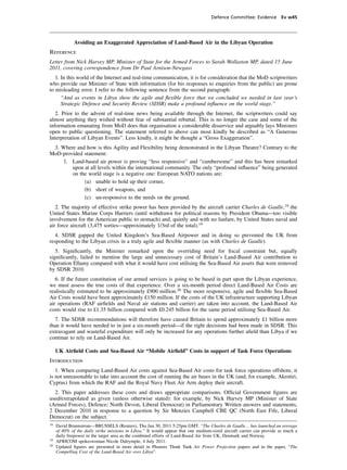Defence Committee: Evidence Ev w45




              Avoiding an Exaggerated Appreciation of Land-Based Air in the Libyan Operation
Reference
Letter from Nick Harvey MP, Minister of State for the Armed Forces to Sarah Wollaston MP, dated 15 June
2011, covering correspondence from Dr Paul Arnison-Newgass
   1. In this world of the Internet and real-time communication, it is for consideration that the MoD scriptwriters
who provide our Minister of State with information (for his responses to enquiries from the public) are prone
to misleading error. I refer to the following sentence from the second paragraph:
      “And as events in Libya show the agile and ﬂexible force that we concluded we needed in last year’s
      Strategic Defence and Security Review (SDSR) make a profound inﬂuence on the world stage.”
   2. Prior to the advent of real-time news being available through the Internet, the scriptwriters could say
almost anything they wished without fear of substantial rebuttal. This is no longer the case and some of the
information emanating from MoD does that organisation a considerable disservice and arguably lays Ministers
open to public questioning. The statement referred to above can most kindly be described as “A Generous
Interpretation of Libyan Events”. Less kindly, it might be thought a “Gross Exaggeration”.
 3. Where and how is this Agility and Flexibility being demonstrated in the Libyan Theatre? Contrary to the
MoD-provided statement:
     1. Land-based air power is proving “less responsive” and “cumbersome” and this has been remarked
        upon at all levels within the international community. The only “profound inﬂuence” being generated
        on the world stage is a negative one: European NATO nations are:
             (a) unable to hold up their corner,
             (b) short of weapons, and
             (c) un-responsive to the needs on the ground.
   2. The majority of effective strike power has been provided by the aircraft carrier Charles de Gaulle,18 the
United States Marine Corps Harriers (until withdrawn for political reasons by President Obama—too visible
involvement for the American public to stomach) and, quietly and with no fanfare, by United States naval and
air force aircraft (3,475 sorties—approximately 1/3rd of the total).19
   4. SDSR gapped the United Kingdom’s Sea-Based Airpower and in doing so prevented the UK from
responding to the Libyan crisis in a truly agile and ﬂexible manner (as with Charles de Gaulle).
   5. Signiﬁcantly, the Minister remarked upon the overriding need for ﬁscal constraint but, equally
signiﬁcantly, failed to mention the large and unnecessary cost of Britain’s Land-Based Air contribution to
Operation Ellamy compared with what it would have cost utilising the Sea-Based Air assets that were removed
by SDSR 2010.
   6. If the future constitution of our armed services is going to be based in part upon the Libyan experience,
we must assess the true costs of that experience. Over a six-month period direct Land-Based Air Costs are
realistically estimated to be approximately £900 million.20 The more responsive, agile and ﬂexible Sea-Based
Air Costs would have been approximately £150 million. If the costs of the UK infrastructure supporting Libyan
air operations (RAF airﬁelds and Naval air stations and carrier) are taken into account, the Land-Based Air
costs would rise to £1.35 billion compared with £0.245 billion for the same period utilising Sea-Based Air.
  7. The SDSR recommendations will therefore have caused Britain to spend approximately £1 billion more
than it would have needed to in just a six-month period—if the right decisions had been made in SDSR. This
extravagant and wasteful expenditure will only be increased for any operations further aﬁeld than Libya if we
continue to rely on Land-Based Air.

     UK Airﬁeld Costs and Sea-Based Air “Mobile Airﬁeld” Costs in support of Task Force Operations
Introduction
   1. When comparing Land-Based Air costs against Sea-Based Air costs for task force operations offshore, it
is not unreasonable to take into account the cost of running the air bases in the UK (and, for example, Akrotiri,
Cyprus) from which the RAF and the Royal Navy Fleet Air Arm deploy their aircraft.
  2. This paper addresses these costs and draws appropriate comparisons. Ofﬁcial Government ﬁgures are
used/extrapolated as given (unless otherwise stated): for example, by Nick Harvey MP (Minister of State
(Armed Forces), Defence; North Devon, Liberal Democrat) in Parliamentary Written answers and statements,
2 December 2010 in response to a question by Sir Menzies Campbell CBE QC (North East Fife, Liberal
Democrat) on the subject.
18
     David Brunnstrom—BRUSSELS (Reuters), Thu Jun 30, 2011 5:25pm GMT. “The Charles de Gaulle… has launched an average
     of 40% of the daily strike missions in Libya.” It would appear that one medium-sized aircraft carrier can provide as much a
     daily ﬁrepower in the target area as the combined efforts of Land-Based Air from UK, Denmark and Norway.
19
     AFRICOM spokeswoman Nicole Dalrymple, 4 July 2011.
20
     Updated ﬁgures are presented in more detail in Phoenix Think Tank Air Power Projection papers and in the paper, “The
     Compelling Cost of the Land-Based Air over Libya”.
 