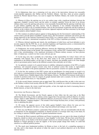 Ev w2 Defence Committee: Evidence




   10. In Afghanistan, there was a simmering civil war, prior to the intervention, between two reasonably
evenly-matched opponents—the Taliban and the Northern Alliance. And thus, when air power, properly
directed by Western Special Forces, was used to support the Northern Alliance, the results were quick and
decisive.
   11. Whereas in Libya, the uprising was at its very earliest stage, with a signiﬁcant imbalance between the
opponents—Gaddafi’s security forces and the rebels—in military capability. Given the lack of an obvious
military entity to give the uprising early power, it was reasonably foreseeable that the uprising would take time
to gain military capability and, thus, success. And, by deduction, it was similarly foreseeable that the
intervention was likely to be of extended duration. And yet the Government in particular and the Coalition in
general, on the evidence of both statements and actions, appeared surprised, and then concerned, by the length
of time needed to defeat Gaddafi’s forces.
   12. This weakness in political analysis appears to being playing into the Government’s understanding of the
current context, post the defeat of Gaddafi’s security forces. The Government’s statements and actions give the
strong impression of the National Transitional Council (NTC) as a coherent regime in waiting—as evidenced
by Britain’s, and other’s, international recognition of the NTC as Libya’s legitimate government.
   13. Whereas informal reporting and, latterly, the unwillingness of rebel forces and local defenders to give
up arms suggests that the NTC has, as yet, uncertain legitimacy and fragmentary power, as demonstrated by
its inability, at the time of writing, to extend its writ into Tripoli.
    14. Furthermore, the second signiﬁcant difference, between the Afghanistan and Libyan campaigns, is the
absence of Western troops on the ground. The consequence of this, and the NTC’s limited ability to impose its
will, is that, notwithstanding a very signiﬁcant investment of Western military resource, we have precious
little—if indeed any—control over how events will now pan out.
   15. In the long view, this is probably not a bad thing, in that responsibility for Libya’s future will rest
ultimately with Libyans. But in the short term, there needs to be some government recognition—and
explanation to the British public—of this lack of control. And there also probably needs to be some thought
given to government policy, based on the different scenarios that could play out in Libya.
   16. An optimistic scenario is of a general increase in stability, widespread acceptance of the NTC as it gains
legitimacy, and measured progress toward some form of political system that results in representative
government, acceptable to the general population. But two pessimistic scenarios are equally plausible.
   17. In the ﬁrst, the weakness of the NTC’s power and an unwillingness for armed groups to accede to its
writ, leads to a sustained period of insecurity which could include, for example, signiﬁcant revenge killings of:
former Gaddaﬁ forces; Gaddaﬁ-aligned tribes; Sub-Saharan Africans. The British Government would need to
consider its position in the event of a request, by people attacked under such a scenario, for the use of British
air power, against rebel forces, to “stop slaughter.”
   18. In the second, Islamic extremists gain an upper hand. This could because they are able, in the same way
as the Taliban, to deliver local security when the NTC cannot. Or it could be as a result of a democratic process.
  19. In either scenario, the victory would look pyrrhic, at best, but might also lead to increasing threat to
British interests, at least in the short term.

Identifying the Political Objective
   20. The British Government, and the French, appears to have fallen into the same trap as the Blair
administration did in Iraq, in that its military actions suggest that it has pursued a political objective of regime
change, which is rather different to UN authorised objective of protecting civilians (or, as routinely stated by
the Prime Minister, “stopping slaughter”). The remarks of the Foreign Secretary have, at times, come perilously
close to admitting this point.
   21. Of course, the apparent success of the rebels against Gaddafi’s forces allows for some post hoc
justiﬁcation of this approach. Be that as it may, long time political and strategic costs may result.
   22. First, key non-Western countries—particularly China and Russia—who are uncomfortable with the idea
of interference by the international community in internal activities of sovereign states may, in the future, be
less willing to sanction UNSCRs argued for genuine humanitarian reasons.
  23. Second, the West in general, and Britain and France in particular, are now open to the charge of political
hypocrisy, should we choose not to intervene to “stop slaughter” in the future. We have been saved from this
prospect in Syria, so far, thanks to the Syrian people’s desire for no external assistance. But were, for example,
Bahraini or Yemeni uprisings to seek our support, or the Syrian people change their minds, we could ﬁnd
ourselves in a difﬁcult political position.
  24. The much more fundamental problem, for Britain at least, is the lack of a compelling argument to
say why, and to what degree, the pursuit of either the stated or tacit political objectives are in the British
national interest.
 