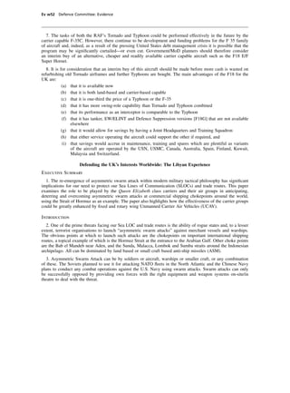 Ev w52 Defence Committee: Evidence




  7. The tasks of both the RAF’s Tornado and Typhoon could be performed effectively in the future by the
carrier capable F-35C. However, there continue to be development and funding problems for the F 35 family
of aircraft and, indeed, as a result of the pressing United States debt management crisis it is possible that the
program may be signiﬁcantly curtailed—or even cut. Government/MoD planners should therefore consider
an interim buy of an alternative, cheaper and readily available carrier capable aircraft such as the F18 E/F
Super Hornet.
   8. It is for consideration that an interim buy of this aircraft should be made before more cash is wasted on
refurbishing old Tornado airframes and further Typhoons are bought. The main advantages of the F18 for the
UK are:
             (a) that it is available now
             (b) that it is both land-based and carrier-based capable
             (c) that it is one-third the price of a Typhoon or the F-35
             (d) that it has more swing-role capability than Tornado and Typhoon combined
             (e) that its performance as an interceptor is comparable to the Typhoon
              (f) that it has tanker, EW/ELINT and Defence Suppression versions [F18G] that are not available
                  elsewhere
             (g) that it would allow for savings by having a Joint Headquarters and Training Squadron
             (h) that either service operating the aircraft could support the other if required, and
              (i) that savings would accrue in maintenance, training and spares which are plentiful as variants
                  of the aircraft are operated by the USN, USMC, Canada, Australia, Spain, Finland, Kuwait,
                  Malaysia and Switzerland.

                    Defending the UK’s Interests Worldwide: The Libyan Experience
Executive Summary
  1. The re-emergence of asymmetric swarm attack within modern military tactical philosophy has signiﬁcant
implications for our need to protect our Sea Lines of Communication (SLOCs) and trade routes. This paper
examines the role to be played by the Queen Elizabeth class carriers and their air groups in anticipating,
deterring and overcoming asymmetric swarm attacks at commercial shipping chokepoints around the world,
using the Strait of Hormuz as an example. The paper also highlights how the effectiveness of the carrier groups
could be greatly enhanced by ﬁxed and rotary wing Unmanned Carrier Air Vehicles (UCAV).

Introduction
   2. One of the prime threats facing our Sea LOC and trade routes is the ability of rogue states and, to a lesser
extent, terrorist organisations to launch “asymmetric swarm attacks” against merchant vessels and warships.
The obvious points at which to launch such attacks are the chokepoints on important international shipping
routes, a topical example of which is the Hormuz Strait at the entrance to the Arabian Gulf. Other choke points
are the Bab el Mandeb near Aden, and the Sunda, Malacca, Lombok and Sumba straits around the Indonesian
archipelago. All can be dominated by land based or small craft based anti-ship missiles (ASM).
   3. Asymmetric Swarm Attack can be by soldiers or aircraft, warships or smaller craft, or any combination
of these. The Soviets planned to use it for attacking NATO ﬂeets in the North Atlantic and the Chinese Navy
plans to conduct any combat operations against the U.S. Navy using swarm attacks. Swarm attacks can only
be successfully opposed by providing own forces with the right equipment and weapon systems on-site/in
theatre to deal with the threat.
 