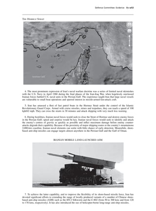 Defence Committee: Evidence Ev w53




The Hormuz Strait




   4. The most prominent expression of Iran’s naval warfare doctrine was a series of limited naval skirmishes
with the U.S. Navy in April 1988 during the ﬁnal phases of the Iran-Iraq War, when hopelessly outclassed
Iranian forces battled U.S. naval units in the Persian Gulf. The experience taught Iran that large naval vessels
are vulnerable to small boat operations and spurred interest in missile-armed fast-attack craft.

  5. Iran has amassed a ﬂeet of fast patrol boats in the Hormuz Strait under the control of the Islamic
Revolutionary Guard Corps. Armed with cruise missiles, mines and torpedoes, they can reach a speed of 100
kph/62 mph. They can cross the straits in 30 minutes and attack shipping with very much less warning.

   6. During hostilities, Iranian naval forces would seek to close the Strait of Hormuz and destroy enemy forces
in the Persian Gulf; speed and surprise would be key. Iranian naval forces would seek to identify and attack
the enemy’s centres of gravity as quickly as possible and inﬂict maximum damage before enemy counter-
attacks degrade their capability. Because of the proximity of major shipping routes to the country’s mountainous
2,000-km coastline, Iranian naval elements can sortie with little chance of early detection. Meanwhile, shore-
based anti-ship missiles can engage targets almost anywhere in the Persian Gulf and the Gulf of Oman.


                               IRANIAN MOBILE LAND-LAUNCHED ASM




   7. To achieve the latter capability, and to improve the ﬂexibility of its shore-based missile force, Iran has
devoted signiﬁcant efforts to extending the range of locally produced variants of a number of Chinese shore-
based anti-ship missiles (ASM) such as the HY-2 Silkworm and the C-802 (from 50 to 300 kms and from 120
to 170 kms, respectively). It has also introduced the use of helicopter-borne long-range anti-ship missiles.
 