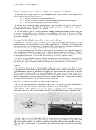 Ev w54 Defence Committee: Evidence




Does the United Kingdom need a Unilateral Capability against Asymmetric Swarm Attack?
  8. There are at least three scenarios in which a blockade of the Hormuz Strait (or other strategic choke
points) could directly affect British interests:
          (a) A total blockade against all international shipping.
          (b) A blockade to prevent oil and gas from Iraq or Kuwait from getting to their markets.
          (c) A blockade speciﬁcally targeted against British shipping.
  In the light of the strategic oil and gas supplies situated within the Arabian Gulf, the ﬁrst would generate a
major international response led by the U.S. Navy. The second would also most probably invite a response by
the USA to prevent another war between Iraq and Iran.
   9. The last, however, would be a speciﬁcally targeted blockade against British shipping enforced by the Iran
government or threatened by terrorist organisations supported by Iran. It is clearly in the interest of Britain
to be able to respond independently to the threat of such blockades in the Strait of Hormuz and at other
chokepoints worldwide.

How should The United Kingdom plan to Deter or React to such a Blockade?
  10. Deterrence is born from strength and visible/recognised capability. Carrier Battle Groups have the integral
capability to bring overwhelming power to bear against those that wish to threaten us. Such deterrence has
been very successful at preventing the need for escalation of UK combat operations in the past—and the Queen
Elizabeth class carrier and air group will provide the same deterrence in the future.
  11. The only alternative would be to maintain sovereign bases in foreign lands close to the chokepoints from
which appropriate air and surface operations could be launched. This was the premise behind the 1967 carrier
withdrawal decision, based on the Royal Air Force claim that it could protect the ﬂeet from air attack anywhere
on the high seas of the world. That claim was proved fallacious in the 1982 Falklands conﬂict.
  12. We can no longer afford the luxury of building, supporting and protecting military air bases throughout
the world, use of which may be limited by the political will of other nations, particularly if those bases are
speciﬁcally for a single local purpose and do not contribute to our general national security interests.

Mobility
   13. Carrier battle groups have the ability to deploy rapidly to any scene of rising tension. Their movement
on the high seas is not constrained by the sovereign rights of other nations and their extraction does not leave
a military footprint, and they are not obliged to remain in any position where they could easily be attacked.
Whether reacting to littoral conﬂicts or threatened blockades, their very presence in theatre acts as a very
strong deterrent, which often leads to de-escalation in tension and prevents the need for full military action.
Air to air refuelling may allow land based aircraft to reach a combat theatre, but it cannot create the intensity
of ﬂying operations that a carrier close to the combat zone can provide.

Projection of Offensive Air Power by a Carrier Battle Group
   14. The long radii of action of the Joint Strike Fighter (eg F-35C—700 nm) will ensure the capability to
reconnoitre and attack threat positions without placing the carrier group itself in danger.
   15. Signiﬁcant as this capability is, an even more impressive capability is now available for deployment
from carrier group decks; that is, the use of ﬁxed and rotary wing Unmanned Carrier Air Vehicles (UCAVs).




  16. The rotary wing A160 Hummingbird UAV is already proving its worth in combat operations in
Afghanistan and can be operated from any small ship that is helicopter capable. The ﬁxed wing X-47B UCAV,
now in pre-production for the U.S. Navy (and speciﬁcally planned for integrated carrier operations with the F-
35C), will have a combat radius for reconnaissance and surface/ground attack missions of approximately
3,000 nm.
 