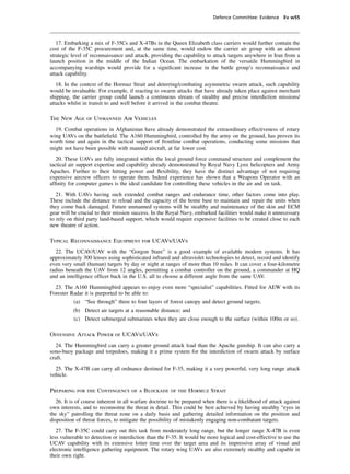Defence Committee: Evidence Ev w55




   17. Embarking a mix of F-35Cs and X-47Bs in the Queen Elizabeth class carriers would further contain the
cost of the F-35C procurement and, at the same time, would endow the carrier air group with an almost
strategic level of reconnaissance and attack, providing the capability to attack targets anywhere in Iran from a
launch position in the middle of the Indian Ocean. The embarkation of the versatile Hummingbird in
accompanying warships would provide for a signiﬁcant increase in the battle group’s reconnaissance and
attack capability.
   18. In the context of the Hormuz Strait and deterring/combating asymmetric swarm attack, such capability
would be invaluable. For example, if reacting to swarm attacks that have already taken place against merchant
shipping, the carrier group could launch a continuous stream of stealthy and precise interdiction missions/
attacks whilst in transit to and well before it arrived in the combat theatre.

The New Age of Unmanned Air Vehicles
  19. Combat operations in Afghanistan have already demonstrated the extraordinary effectiveness of rotary
wing UAVs on the battleﬁeld. The A160 Hummingbird, controlled by the army on the ground, has proven its
worth time and again in the tactical support of frontline combat operations, conducting some missions that
might not have been possible with manned aircraft, at far lower cost.
   20. These UAVs are fully integrated within the local ground force command structure and complement the
tactical air support expertise and capability already demonstrated by Royal Navy Lynx helicopters and Army
Apaches. Further to their hitting power and ﬂexibility, they have the distinct advantage of not requiring
expensive aircrew ofﬁcers to operate them. Indeed experience has shown that a Weapons Operator with an
afﬁnity for computer games is the ideal candidate for controlling these vehicles in the air and on task.
   21. With UAVs having such extended combat ranges and endurance time, other factors come into play.
These include the distance to reload and the capacity of the home base to maintain and repair the units when
they come back damaged. Future unmanned systems will be stealthy and maintenance of the skin and ECM
gear will be crucial to their mission success. In the Royal Navy, embarked facilities would make it unnecessary
to rely on third party land-based support, which would require expensive facilities to be created close to each
new theatre of action.

Typical Reconnaissance Equipment for UCAVs/UAVs
  22. The UCAV/UAV with the “Gorgon Stare” is a good example of available modern systems. It has
approximately 300 lenses using sophisticated infrared and ultraviolet technologies to detect, record and identify
even very small (human) targets by day or night at ranges of more than 10 miles. It can cover a four-kilometre
radius beneath the UAV from 12 angles, permitting a combat controller on the ground, a commander at HQ
and an intelligence ofﬁcer back in the U.S. all to choose a different angle from the same UAV.
  23. The A160 Hummingbird appears to enjoy even more “specialist” capabilities. Fitted for AEW with its
Forester Radar it is purported to be able to:
          (a) “See through” three to four layers of forest canopy and detect ground targets;
          (b) Detect air targets at a reasonable distance; and
          (c) Detect submerged submarines when they are close enough to the surface (within 100m or so).

Offensive Attack Power of UCAVs/UAVs
   24. The Hummingbird can carry a greater ground attack load than the Apache gunship. It can also carry a
sono-buoy package and torpedoes, making it a prime system for the interdiction of swarm attack by surface
craft.
  25. The X-47B can carry all ordnance destined for F-35, making it a very powerful, very long range attack
vehicle.

Preparing for the Contingency of a Blockade of the Hormuz Strait
   26. It is of course inherent in all warfare doctrine to be prepared when there is a likelihood of attack against
own interests, and to reconnoitre the threat in detail. This could be best achieved by having stealthy “eyes in
the sky” patrolling the threat zone on a daily basis and gathering detailed information on the position and
disposition of threat forces, to mitigate the possibility of mistakenly engaging non-combatant targets.
   27. The F-35C could carry out this task from moderately long range, but the longer range X-47B is even
less vulnerable to detection or interdiction than the F-35. It would be more logical and cost-effective to use the
UCAV capability with its extensive loiter time over the target area and its impressive array of visual and
electronic intelligence gathering equipment. The rotary wing UAVs are also extremely stealthy and capable in
their own right.
 