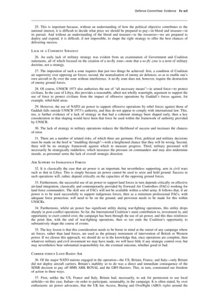 Defence Committee: Evidence Ev w3




   25. This is important because, without an understanding of how the political objective contributes to the
national interest, it is difﬁcult to decide what price we should be prepared to pay—in blood and treasure—in
its pursuit. And without an understanding of the blood and treasure—ie the resources—we are prepared to
deploy and expend, it is difﬁcult, if not impossible, to shape the right strategy to offer the best chances of
delivering success.

Lack of a Coherent Strategy
   26. An early lack of military strategy was evident from an examination of Government and Coalition
statements, all of which focused on the creation of a no-ﬂy zone—note that a no-ﬂy zone is a term of military
doctrine, not a strategy.
   27. The imposition of such a zone requires that just two things be achieved: ﬁrst, a condition of Coalition
air superiority over opposing air forces; second, the neutralisation of enemy air defences, so as to enable one’s
own aircraft to ﬂy over the zone without interference. A no-ﬂy zone does not, however, require the destruction
of enemy ground forces.
   28. Of course, UNSCR 1973 also authorises the use of “all necessary means”—ie armed force—to protect
civilians. In the case of Libya, this provides a reasonable, albeit not wholly watertight, argument to support the
use of force to protect civilians from the impact of offensive operations by Gaddafi’s forces against, for
example, rebel-held areas.
  29. However, the use of NATO air power to support offensive operations by rebel forces against those of
Gaddaﬁ falls outside UNSCR 1973’s authority, and thus do not appear to comply with international law. This,
too, is further evidence of a lack of strategy in that had a coherent strategy been shaped early, then a key
consideration in that shaping would have been that force be used within the framework of authority provided
by UNSCR.
   30. The lack of strategy in military operations reduces the likelihood of success and increases the chances
of error.
  31. There are a number of related risks, of which three are germane. First, political and military decisions
must be made on the hoof ie “muddling through”—with a heightened chance that they will be wrong. Second,
there will be no strategic framework against which to measure progress. Third, military personnel will
necessarily be strategically rudderless, which increases the pressure on commanders and may also undermine
morale, as personnel sense the lack of overall strategic direction.

Air Support to Indigenous Forces
  32. It is classically the case that air power is an important, but nevertheless supporting, arm in civil wars
such as that in Libya. This is simply because air power cannot be used to seize and hold ground. Success in
such operations will, rather, depend critically on the capacities of the opposing ground forces.
   33. Furthermore, the successful use of air power to support land forces in turn depends critically on effective
air-land integration, classically and contemporarily provided by Forward Air Controllers (FACs) working for
land force commanders. The skill sets of FACs will not be available within a rebel army. It follows that, if air
power is to be used successfully to support indigenous forces, then as a minimum professional FACs, with
adequate force protection, will need to be on the ground, and provision needs to be made for this within
UNSCRs.
  34. Furthermore, whilst air power has signiﬁcant utility during war-ﬁghting operations, this utility drops
sharply in post-conﬂict operations. So far, the International Coalition’s main contribution to, investment in, and
opportunity to exert control over, the campaign has been through the use of air power, and this thus reinforces
the point that, with the end of war-ﬁghting operations, then so too ends the Coalition’s opportunity to
substantively shape the course of events.
   35. The key lesson is that this consideration needs to be borne in mind at the outset of any campaign where
air forces, rather than land forces, are used as the primary instrument of intervention of British or Western
power. If we choose this approach, we should do so in the knowledge that, once operations are complete, then
whatever military and civil investment we may have made, we will have little if any strategic control over, but
may nevertheless bear substantial responsibility for, the eventual outcome, whether good or bad.

Carrier versus Land Based Air
   36. Of the major NATO nations engaged in the operation—the US, Britain, France, and Italy—only Britain
did not deploy aircraft carriers. Britain’s inability so to do was a direct and immediate consequence of the
SDSR decision to pay off HMS ARK ROYAL and the GR9 Harriers. This, in turn, constrained our freedom
of action in three ways.
   37. First, unlike the US, France and Italy, Britain had, necessarily, to ask for permission to use local
airﬁelds—in this case, Italian—in order to participate, sustainably, in the campaign. It is often stated, by over
enthusiastic air power advocates, that the UK has Access, Basing and Overﬂight (ABO) rights around the
 