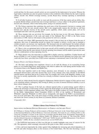 Ev w4 Defence Committee: Evidence




world and that, for this reason, aircraft carriers are not essential for the deployment of air power. Whereas the
legal reality is that there are only two generic locations in the world from where Britain has the right to operate
military aircraft: ﬁrst, British sovereign territory; second, Royal Navy warships operating in international
waters.
   38. In all other locations in the world, we must seek the permission of the base nation and our ability, thus,
to operate British military aircraft from non-sovereign land bases is always subject to the political agreement,
decision and, ultimately, whim of the basing nation, acting in its national interests.
  39. The Libyan experience thus underlines the good sense of the Government’s decision to continue with
the purchase of the two new aircraft carriers. But it also unequivocally exposes the risk that we will bear
between now and the recovery of the aircraft carrier capability, which, under current plans, will not be
meaningful until 2023, and very possibly later.
   40. These strategic risks are not trivial. For example, for the ﬁrst time in over 100 years, Britain will be
unable to mount operations of the scale and nature of the Falklands War of 1982 or the Sierra Leone
intervention of 1998. And we will remain in this position for well over a decade.
  41. Second, even where ABO agreement has been secured, if the air bases are at distance from the area of
operations, then costs of maintaining aircraft on station, for example to enforce a no-ﬂy zone or maintain a
combat air patrol, can increase very signiﬁcantly. The increased costs are multi-faceted, but include airframe
hours, which are a major cost driver as well as transit fuel and the additional costs of supporting tanker aircraft.
   42. There is also an operational price in that more aircraft will be needed to provide airpower at distance,
the corollary being that the same amount of aircraft operating from distance will be unable to provide the same
effective combat power as those operating close by.
  43. Third, distance may also mean that it is impossible to deploy some key capabilities. Combat Search and
Rescue (CSAR) is a case in point in that the CSAR cover for British aircrew operating over Libya was—and
could only have been—provided from NATO carriers operating in international waters in the Gulf of Sirte.

Foreign Policy and Grand Strategy
   44. The ﬁnal—and perhaps most important—lesson is to do with the absence of an overarching foreign
policy or, in its harder-edged form, grand strategy, with which to address the Arab Spring and the broader issue
of extremist Islam in the Maghreb and Middle East.
   45. This lack manifests itself in the Libyan operation, most obviously in our continuing inability to
distinguish between those crises that, because they occur in key strategic areas, bear critically on the British
national interest, and those that do not. It seems clear, for example, that events in the Maghreb, whether or not
they may be morally reprehensible, will bear less critically on Britain’s national interest than those in the Gulf
or Suez.
   46. And yet, whilst already heavily engaged in Afghanistan, Britain elected to engage in Libya and use most
of its remaining military contingency, thus loosing its ability, at a time of unusual historical volatility, to act in
these critical strategic areas.
  47. This is perhaps because of the lack any coherent regional policy or grand strategy against which to
balance the advantages of intervening in Libya against the disadvantages of critically prejudicing our ability to
act elsewhere, in more important strategic areas. This looks to be further evidence of a worry, already explored
by the Public Administration Select Committee (PASC) in 2010, of the inability of Westminster and
Whitehall—especially Whitehall—to think and act strategically, and suggests the PASC’s recommendations
have yet to be acted upon. This is the most serious of all the concerns illustrated during the Libyan operation,
and merits the closest scrutiny by the House of Commons Defence Committee.
9 September 2011


                                Written evidence from Professor M J Williams
Implications for British Defense Dependency on Foreign and Security Policy
M J Williams is Visiting Professor of Government at Wesleyan University in the United States and is Lecturer
in International Relations at Royal Holloway, University of London. Previously he was a Visiting Fellow at the
University of Oxford, a lecturer at the University of London and the Head of the Transatlantic Programme at
the Royal United Services Institute for Defense Studies. Dr. Williams is the author of “The Good War: NATO
and the Liberal Conscience in Afghanistan” (2011) and “NATO, Security and Risk Management: From Kosovo
to Kandahar” (2009). He has consulted extensively for several NATO allies.
 1. The NATO-led intervention in Libya over the past six months highlights some areas of concern for the
UK. The operations, whilst seemingly successful at this point in time, offers several lessons.
  2. First, and most importantly the strikes against Libya highlight the increasing and critical dependency of
the UK (and other European allies) on the resources of the United States. The UK risks becoming a vassal
 