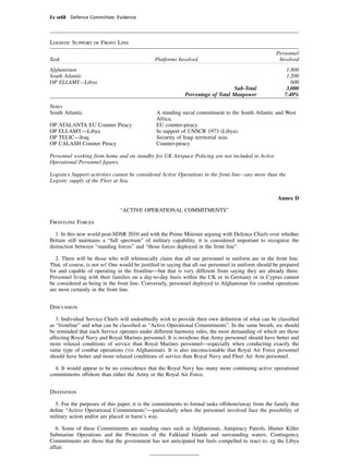 Ev w68 Defence Committee: Evidence




Logistic Support of Front Line
                                                                                                     Personnel
Task                                           Platforms Involved                                     Involved
Afghanistan                                                                                               1,800
South Atlantic                                                                                            1.200
OP ELLAMY—Libya                                                                                             600
                                                                                Sub-Total                 3,000
                                                            Percentage of Total Manpower                 7.48%

Notes
South Atlantic                                 A standing naval commitment to the South Atlantic and West
                                               Africa.
OP   ATALANTA EU Counter Piracy                EU counter-piracy
OP   ELLAMY—Libya                              In support of UNSCR 1973 (Libya).
OP   TELIC—Iraq                                Security of Iraqi territorial seas.
OP   CALASH Counter Piracy                     Counter-piracy

Personnel working from home and on standby for UK Airspace Policing are not included in Active
Operational Personnel ﬁgures.

Logistics Support activities cannot be considered Active Operations in the front line—any more than the
Logistic supply of the Fleet at Sea.


                                                                                                      Annex D

                               “ACTIVE OPERATIONAL COMMITMENTS”

Frontline Forces

   1. In this new world post-SDSR 2010 and with the Prime Minister arguing with Defence Chiefs over whether
Britain still maintains a “full spectrum” of military capability, it is considered important to recognize the
distinction between “standing forces” and “those forces deployed in the front line”.

   2. There will be those who will whimsically claim that all our personnel in uniform are in the front line.
That, of course, is not so! One would be justiﬁed in saying that all our personnel in uniform should be prepared
for and capable of operating in the frontline—but that is very different from saying they are already there.
Personnel living with their families on a day-to-day basis within the UK or in Germany or in Cyprus cannot
be considered as being in the front line. Conversely, personnel deployed to Afghanistan for combat operations
are most certainly in the front line.


Discussion

   3. Individual Service Chiefs will undoubtedly wish to provide their own deﬁnition of what can be classiﬁed
as “frontline” and what can be classiﬁed as “Active Operational Commitments”. In the same breath, we should
be reminded that each Service operates under different harmony rules, the most demanding of which are those
affecting Royal Navy and Royal Marines personnel. It is invidious that Army personnel should have better and
more relaxed conditions of service than Royal Marines personnel—especially when conducting exactly the
same type of combat operations (vis Afghanistan). It is also unconscionable that Royal Air Force personnel
should have better and more relaxed conditions of service than Royal Navy and Fleet Air Arm personnel.

  4. It would appear to be no coincidence that the Royal Navy has many more continuing active operational
commitments offshore than either the Army or the Royal Air Force.


Deﬁnition

  5. For the purposes of this paper, it is the commitments to formal tasks offshore/away from the family that
deﬁne “Active Operational Commitments”—particularly when the personnel involved face the possibility of
military action and/or are placed in harm’s way.

   6. Some of these Commitments are standing ones such as Afghanistan, Antipiracy Patrols, Hunter Killer
Submarine Operations and the Protection of the Falkland Islands and surrounding waters. Contingency
Commitments are those that the government has not anticipated but feels compelled to react to; eg the Libya
affair.
 