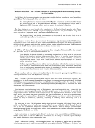 Defence Committee: Evidence Ev w69




 Written evidence from Chris Coverdale, on behalf of the Campaign to Make Wars History and Stop
                                        the War Coalition

  On 21 March the Government issued a note purporting to explain the legal basis for the use of armed force
against Libya. The last paragraph of the note stated:
          The Attorney General has been consulted and Her Majesty’s Government is satisﬁed that this Chapter
          VII authorisation to use all necessary measures provides a clear and unequivocal legal basis for
          deployment of UK forces and military assets to achieve the resolution’s objectives.

   The claim that the use of armed force in Libya is authorised by the Security Council operating under Chapter
VII of the UN Charter is false. The UN is a peacekeeping organisation and it is prohibited from using armed
force. Article 41 of Chapter VII of the UN Charter states unequivocally:
          The Security Council may decide what measures not involving the use of armed force are to be
          employed to give effect to its decisions…

   The phrase not involving the use of armed force is the single most important phrase in the UN Charter and
its meaning is crystal clear. Would you please ask Government witnesses to explain how the use by HM Forces
of high-explosive weapons such as cruise missiles, rockets, bombs and depleted uranium tipped munitions
accords with the UN Charter and the prohibition on the use of armed force.

  In 1970 the UN General Assembly issued a statement of the principles of international law that underpin
the UN Charter. Two of its most important stipulations are:
          Every State has the duty to refrain in its international relations from the threat or use of force against
          the territorial integrity or political independence of any State, or in any other manner inconsistent
          with the purposes of the United Nations. Such a threat or use of force constitutes a violation of
          international law and the Charter of the United Nations and shall never be employed as a means of
          settling international issues.
          No State or group of States has the right to intervene, directly or indirectly, for any reason whatever,
          in the internal or external affairs of any other State. Consequently, armed intervention and all other
          forms of interference or attempted threats against the personality of the State or against its political,
          economic and cultural elements are in violation of international law.

  Would you please ask your witnesses to explain why the Government is ignoring these prohibitions and
violating international law in both Afghanistan and Libya.

   As at 7 October, NATO forces have made 9,335 unlawful armed attacks from the air against targets in Libya
in violation of the no-ﬂy zone and the total ban on all ﬂights. Libyan sources conﬁrm that between 30,000 and
50,000 Libyan men women and children have been killed as a result of the conﬂict. Not one of our victims
was allowed to defend themselves in court before being summarily killed by order of Parliament, the Prime
Minister and NATO Governments.

   Every political, civil and military leader in NATO knows that every human being has a right to life, that
killing children is a crime against humanity, that killing people because of their nationality is genocide, that
using weapons of mass destruction such as cruise missiles and depleted uranium munitions are war crimes,
that a No Fly zone means that ﬂying is prohibited and that civilians cannot be protected by attacking them
with high-explosive weapons of mass destruction. Would you please ask witnesses and the Government to
explain why they are undertaking, authorising, supporting or condoning actions which they know to be
unlawful.

  For more than 50 years UK Government lawyers have deceived Parliament, HM Armed Forces and the
public over the illegal nature of warfare and armed conﬂict. It is time to identify and tell the truth about the
laws of war and to expose the deep-seated corruption within Britain’s political and legal systems that has
caused warfare and the use of overwhelming military force against innocent civilians to become a central and
accepted part of the British way of life.

  I ask you to initiate an immediate halt to Britain’s involvement in the wars with Libya and Afghanistan so
that the legality of UK, NATO and ISAF armed interventions and the killings of innocent Afghan and Libyan
men women and children can be considered in court.

  Finally I ask that you establish a truly independent inquiry into the legality of warfare and the use of force
so that arrangements can be made to ensure that Britain never again violates the UN Charter or the laws of war.
 