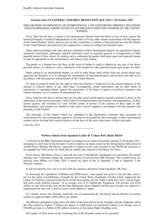 Ev w70 Defence Committee: Evidence




       Extracts from UN GENERAL ASSEMBLY RESOLUTION 2625 (XXV). 24 October 1970

DECLARATION ON PRINCIPLES OF INTERNATIONAL LAW CONCERNING FRIENDLY RELATIONS
AND CO-OPERATION AMONG STATES IN ACCORDANCE WITH THE CHARTER OF THE UNITED
                                   NATIONS

   Every State has the duty to refrain in its international relations from the threat or use of force against the
territorial integrity or political independence of any State, or in any other manner inconsistent with the purposes
of the United Nations. Such a threat or use of force constitutes a violation of international law and the Charter
of the United Nations and shall never be employed as a means of settling international issues.

   States shall accordingly seek early and just settlement of their international disputes by negotiation, inquiry,
mediation, conciliation, arbitration, judicial settlement, resort to regional agencies or arrangements or other
peaceful means of their choice. In seeking such a settlement the parties shall agree upon such peaceful means
as may be appropriate to the circumstances and nature of the dispute.

  The parties to a dispute have the duty, in the event of failure to reach a solution by any one of the above
peaceful means, to continue to seek a settlement of the dispute by other peaceful means agreed upon by them.

  States parties to an international dispute, as well as other States shall refrain from any action which may
aggravate the Situation so as to endanger the maintenance of international peace and security, and shall act in
accordance with the purposes and principles of the United Nations.

   No State or group of States has the right to intervene, directly or indirectly, for any reason whatever, in the
internal or external affairs of any other State. Consequently, armed intervention and all other forms of
interference or attempted threats against the personality of the State or against its political, economic and
cultural elements, are in violation of international law.

   Every State has the duty to refrain from any forcible action which deprives peoples referred to above in the
elaboration of the present principle of their right to self-determination and freedom and independence. In their
actions against, and resistance to, such forcible action in pursuit of the exercise of their right to self-
determination, such peoples are entitled to seek and to receive support in accordance with the purposes and
principles of the Charter.

   The principles of the Charter which are embodied in this Declaration constitute basic principles of
international law, and consequently appeals to all States to be guided by these principles in their international
conduct and to develop their mutual relations on the basis of the strict observance of these principles.
7 October 2011



                 Written evidence from Squadron Leader R T Snare RAF (Retd) FRAeS

  I switched on the BBC Parliament Channel recording of your Select Committee meeting of 26 October 2011,
managing to catch most of the last part. I wish to express my deep concern at the disingenuous obfuscation of
Armed Forces Minister Mr Harvey, especially in relation to the costs involved in the NATO led operation. I
am appalled my Chief of the Air Staff did not amplify the concerns of the Royal Air Force.

  In his answer, Mr Harvey chose to state the net costs of the British contribution over and above the normal
running costs. I therefore submit the enclosed answer I received from HM Treasury. This resulted from my
meeting Anne Milton on 6 May 2010. I attach my letter to her at Appendix 1 and at Appendix 2 the
Treasury response.

  It will be noted the true cost is in line with my estimates and those of the Guardian’s Mr Tusa.

  In discussing the capabilities of British and NATO forces, scant regard was given to the fact that, were it
not for the initial overwhelming onslaught by the United States Tomahawk missiles which suppressed the
Libyan Air Defences and prevented their aircraft from taking off, this battle would have had a much longer,
and more costly attrition scenario. At an average cost of £1 million per Tomahawk, 120 missiles cost £120
million to start with. If the costs of the other Brimstone, Storm Shadow and Paveway missiles are added it is
fundamental the true cost is well in excess of the Minister’s ﬁgure.

  In a written answer, the Treasury stated the cost of maintaining the Ark Royal and the Harriers on station
would cost approximately £208 million per annum.

  The Minister attempted to play down the effect of the hours ﬂown by the Tornados and the Typhoons which
Mr Glen started to explore. I believe the ﬁgure of 4,400 hours was mentioned which at an average cost of
£50,000 per hour is a further £220 million exclusive of the tanker ﬂight refuelling costs.

  The impact of these hours on the remaining life of the Tornados needs to be examined.
 